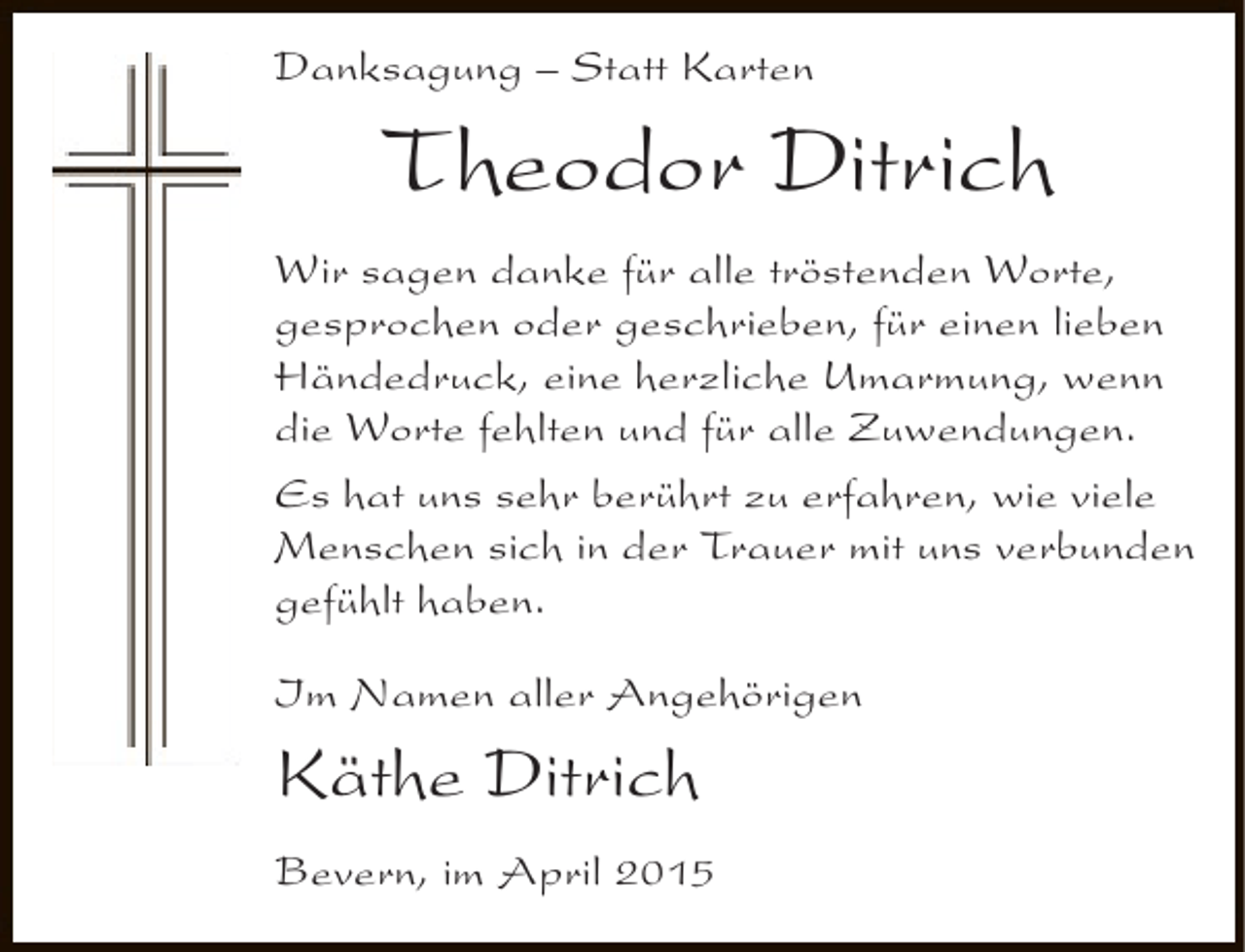 <p>Danksagung – Statt Karten</p><p>Theodor Ditrich</p><p>Wir sagen danke für alle tröstenden Worte,<br />gesprochen oder geschrieben, für einen lieben<br />Händedruck, eine herzliche Umarmung, wenn<br />die Worte fehlten und für alle Zuwendungen.<br />Es hat uns sehr berührt zu erfahren, wie viele<br />Menschen sich in der Trauer mit uns verbunden<br />gefühlt haben.<br />Im Namen aller Angehörigen</p><p>Käthe Ditrich<br />Bevern, im April 2015</p>