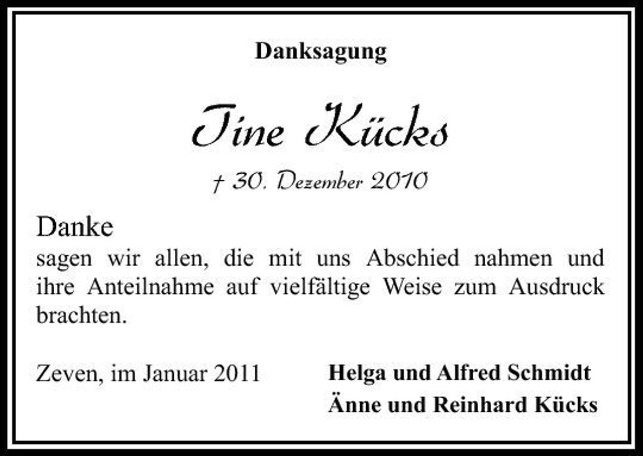 <p>Danksagung</p><p>Tine Kücks<br />† 30. Dezember 2010</p><p>Danke<br />sagen wir allen, die mit uns Abschied nahmen und ihre Anteilnahme auf vielfältige Weise zum Ausdruck brachten. Zeven, im Januar 2011<br />Helga und Alfred Schmidt Änne und Reinhard Kücks</p>