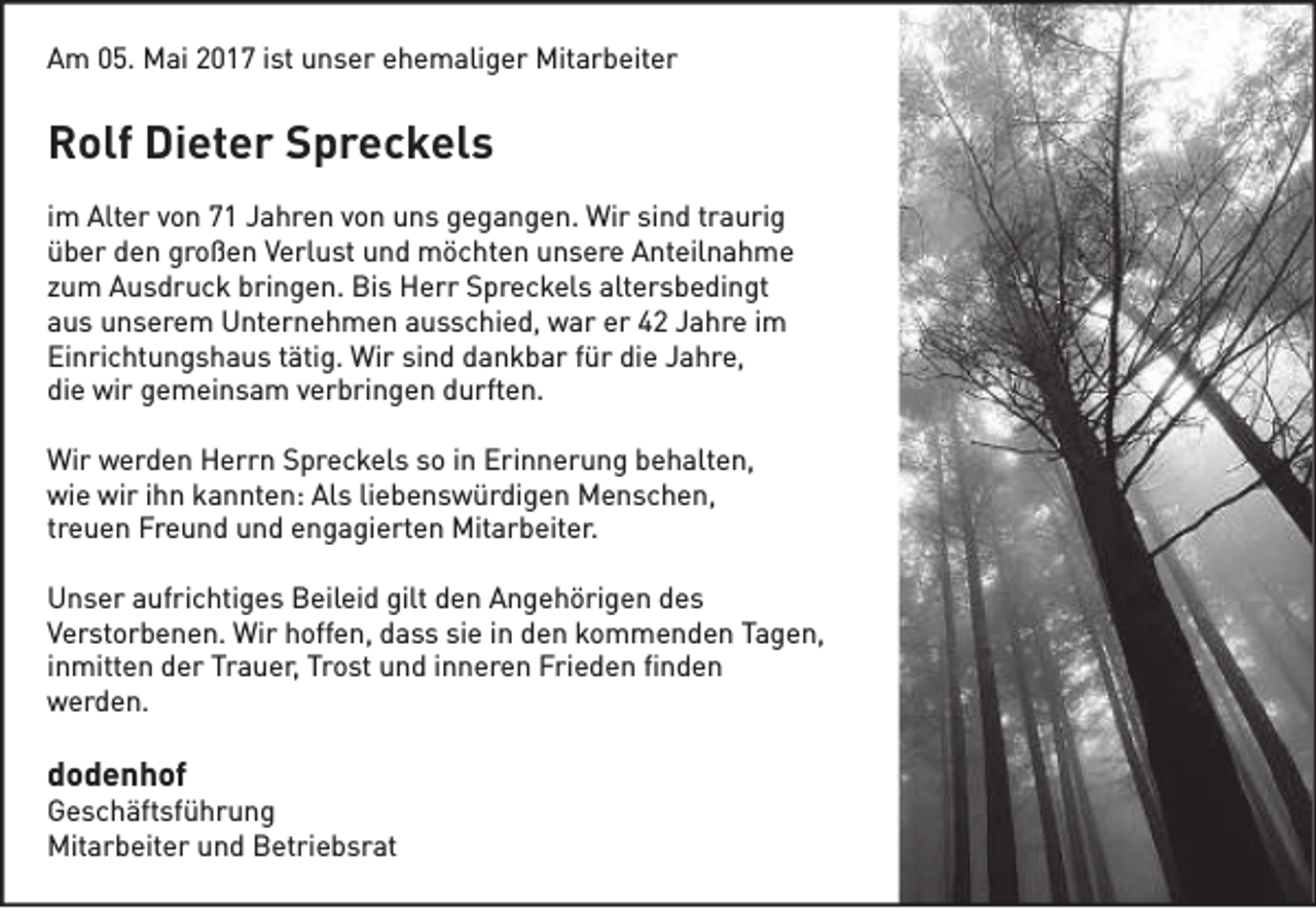 <p>Am 05. Mai 2017 ist unser ehemaliger Mitarbeiter</p><p>Rolf Dieter Spreckels<br />im Alter von 71 Jahren von uns gegangen. Wir sind traurig<br />über den großen Verlust und möchten unsere Anteilnahme<br />zum Ausdruck bringen. Bis Herr Spreckels altersbedingt<br />aus unserem Unternehmen ausschied, war er 42 Jahre im<br />Einrichtungshaus tätig. Wir sind dankbar für die Jahre,<br />die wir gemeinsam verbringen durften.<br />Wir werden Herrn Spreckels so in Erinnerung behalten,<br />wie wir ihn kannten: Als liebenswürdigen Menschen,<br />treuen Freund und engagierten Mitarbeiter.<br />Unser aufrichtiges Beileid gilt den Angehörigen des<br />Verstorbenen. Wir hoffen, dass sie in den kommenden Tagen,<br />inmitten der Trauer, Trost und inneren Frieden finden<br />werden.</p><p>dodenhof</p><p>Geschäftsführung<br />Mitarbeiter und Betriebsrat</p>