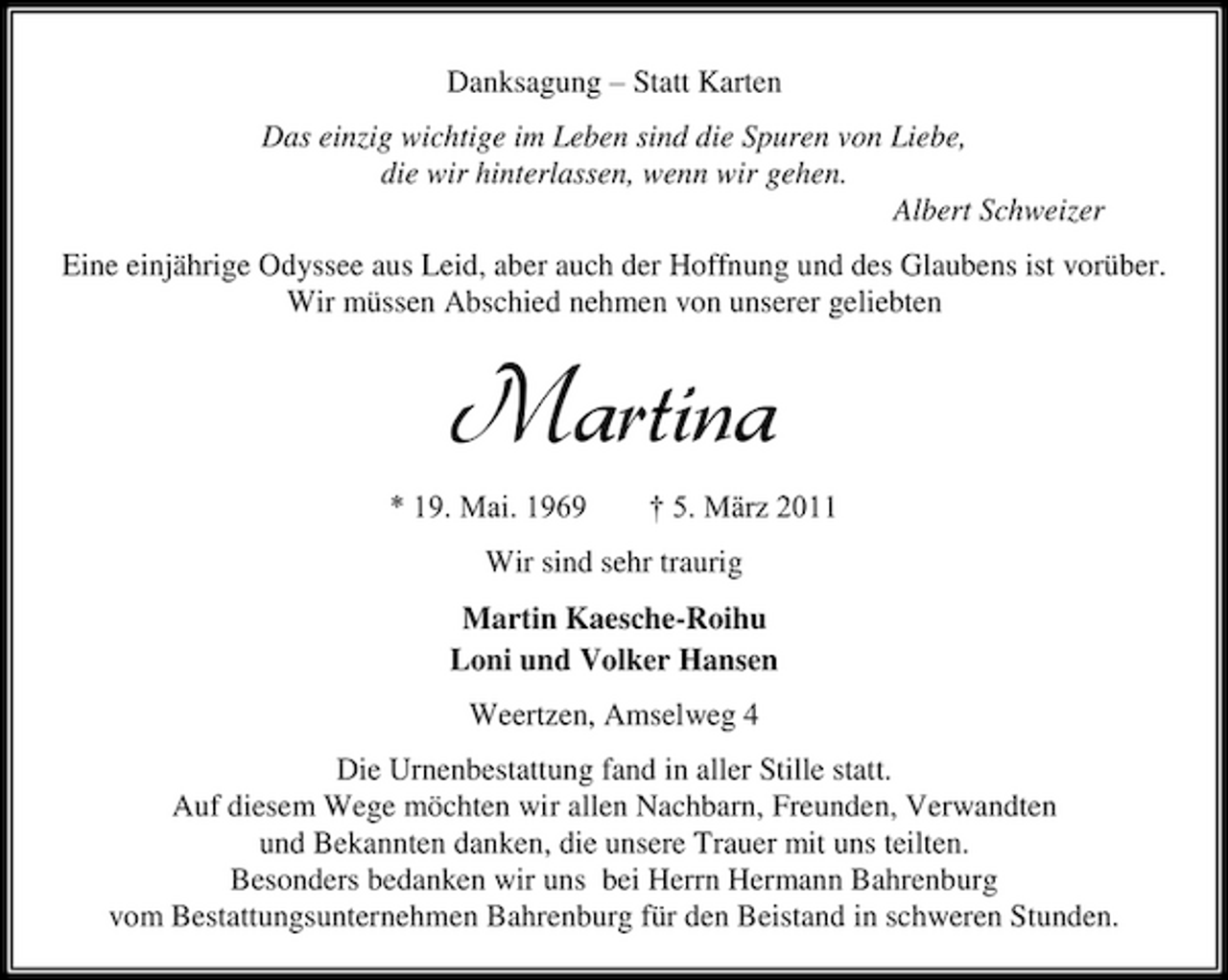 <p>Danksagung – Statt Karten Das einzig wichtige im Leben sind die Spuren von Liebe, die wir hinterlassen, wenn wir gehen. Albert Schweizer Eine einjährige Odyssee aus Leid, aber auch der Hoffnung und des Glaubens ist vorüber. Wir müssen Abschied nehmen von unserer geliebten</p><p>Martina<br />* 19. Mai. 1969 † 5. März 2011 Wir sind sehr traurig Martin Kaesche-Roihu Loni und Volker Hansen Weertzen, Amselweg 4 Die Urnenbestattung fand in aller Stille statt. Auf diesem Wege möchten wir allen Nachbarn, Freunden, Verwandten und Bekannten danken, die unsere Trauer mit uns teilten. Besonders bedanken wir uns bei Herrn Hermann Bahrenburg vom Bestattungsunternehmen Bahrenburg für den Beistand in schweren Stunden.</p>