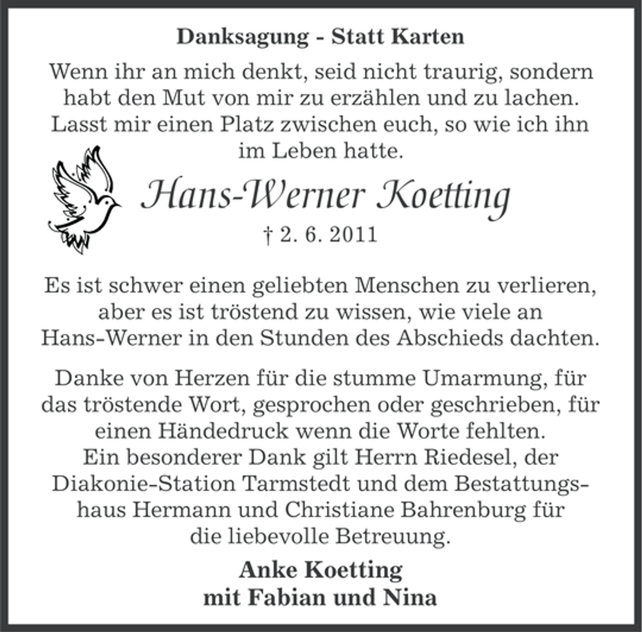 <p>Danksagung - Statt Karten<br />Wenn ihr an mich denkt, seid nicht traurig, sondern<br />habt den Mut von mir zu erzählen und zu lachen.<br />Lasst mir einen Platz zwischen euch, so wie ich ihn<br />im Leben hatte.</p><p>Hans-Werner Koetting<br />† 2. 6. 2011<br />Es ist schwer einen geliebten Menschen zu verlieren,<br />aber es ist tröstend zu wissen, wie viele an<br />Hans-Werner in den Stunden des Abschieds dachten.<br />Danke von Herzen für die stumme Umarmung, für<br />das tröstende Wort, gesprochen oder geschrieben, für<br />einen Händedruck wenn die Worte fehlten.<br />Ein besonderer Dank gilt Herrn Riedesel, der<br />Diakonie-Station Tarmstedt und dem Bestattungshaus Hermann und Christiane Bahrenburg für<br />die liebevolle Betreuung.</p><p>Anke Koetting<br />mit Fabian und Nina</p>