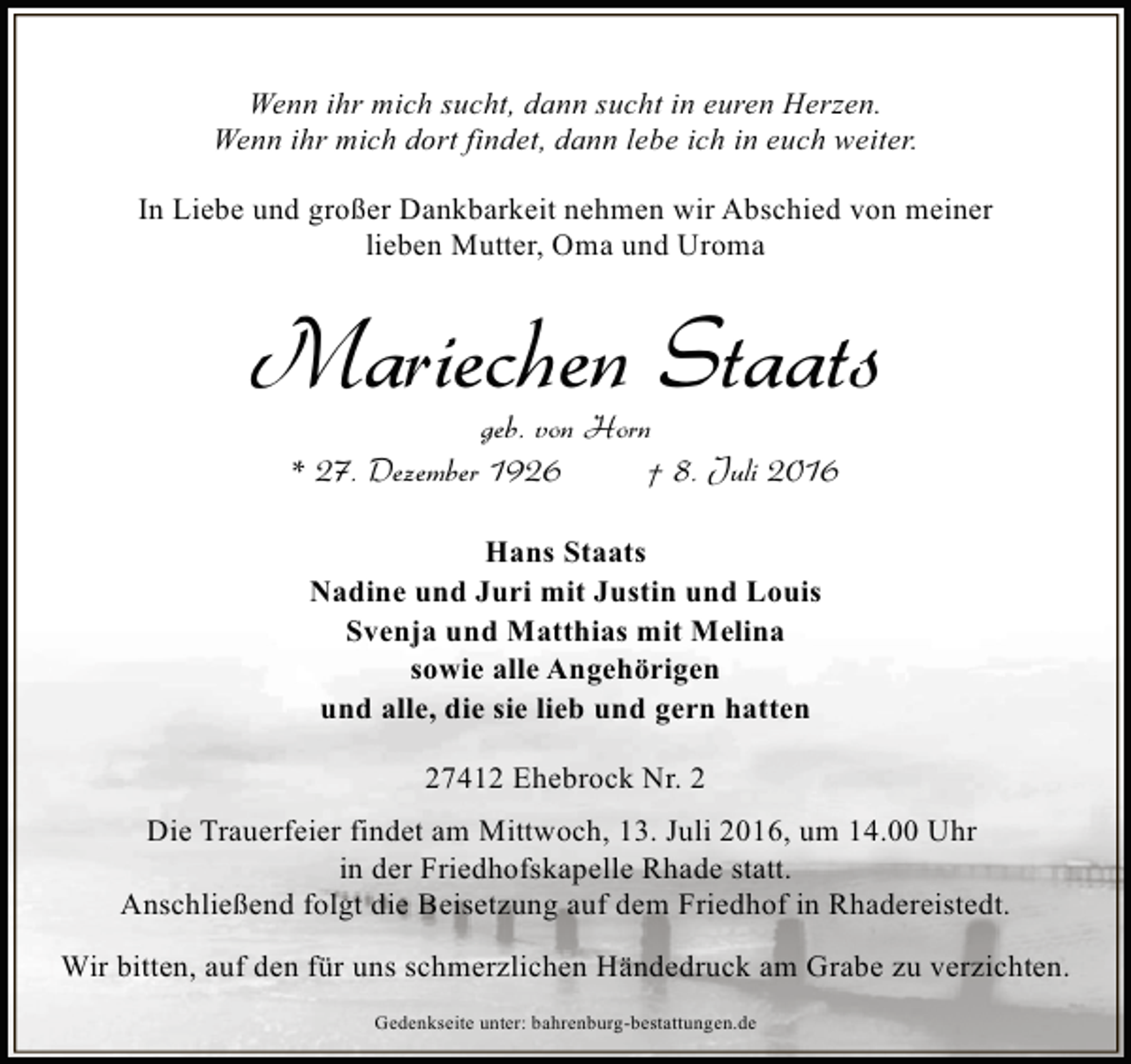 <p>Wenn ihr mich sucht, dann sucht in euren Herzen.<br />Wenn ihr mich dort findet, dann lebe ich in euch weiter.<br />In Liebe und großer Dankbarkeit nehmen wir Abschied von meiner<br />lieben Mutter, Oma und Uroma</p><p>Mariechen Staats<br />geb. von Horn<br />* 27. Dezember 1926<br />† 8. Juli 2016<br />Hans Staats<br />Nadine und Juri mit Justin und Louis<br />Svenja und Matthias mit Melina<br />sowie alle Angehörigen<br />und alle, die sie lieb und gern hatten<br />27412 Ehebrock Nr. 2<br />Die Trauerfeier findet am Mittwoch, 13. Juli 2016, um 14.00 Uhr<br />in der Friedhofskapelle Rhade statt.<br />Anschließend folgt die Beisetzung auf dem Friedhof in Rhadereistedt.<br />Wir bitten, auf den für uns schmerzlichen Händedruck am Grabe zu verzichten.<br />Gedenkseite unter: bahrenburg-bestattungen.de</p>