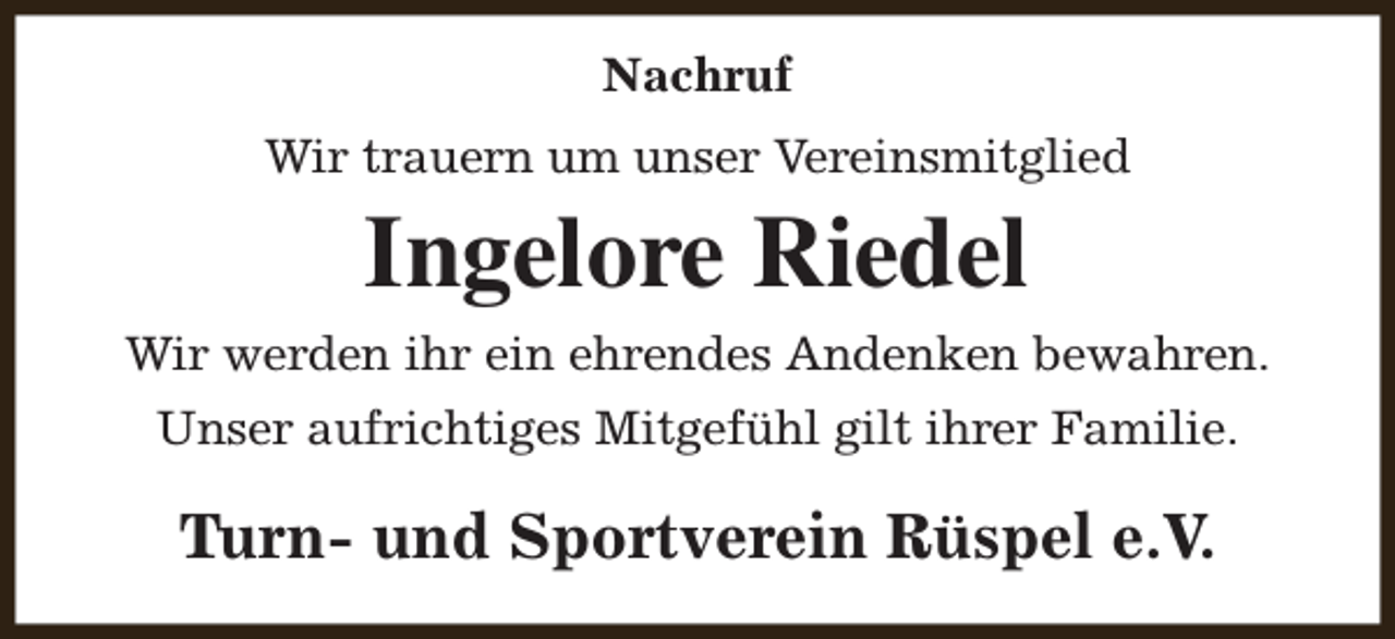 <p>Nachruf<br />Wir trauern um unser Vereinsmitglied</p><p>Ingelore Riedel<br />Wir werden ihr ein ehrendes Andenken bewahren.<br />Unser aufrichtiges Mitgefühl gilt ihrer Familie.</p><p>Turn- und Sportverein Rüspel e.V.</p>