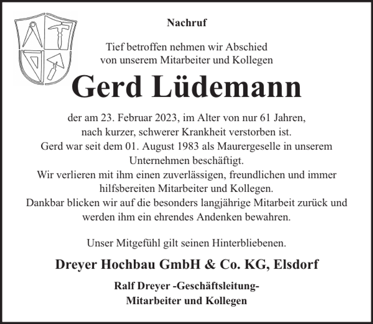 <p>Nachruf<br />Tief betroffen nehmen wir Abschied<br />von unserem Mitarbeiter und Kollegen</p><p>Gerd Lüdemann<br />der am 23. Februar 2023, im Alter von nur 61 Jahren,<br />nach kurzer, schwerer Krankheit verstorben ist.<br />Gerd war seit dem 01. August 1983 als Maurergeselle in unserem<br />Unternehmen beschäftigt.<br />Wir verlieren mit ihm einen zuverlässigen, freundlichen und immer<br />hilfsbereiten Mitarbeiter und Kollegen.<br />Dankbar blicken wir auf die besonders langjährige Mitarbeit zurück und<br />werden ihm ein ehrendes Andenken bewahren.<br />Unser Mitgefühl gilt seinen Hinterbliebenen.</p><p>Dreyer Hochbau GmbH &amp; Co. KG, Elsdorf<br />Ralf Dreyer -GeschäftsleitungMitarbeiter und Kollegen</p>