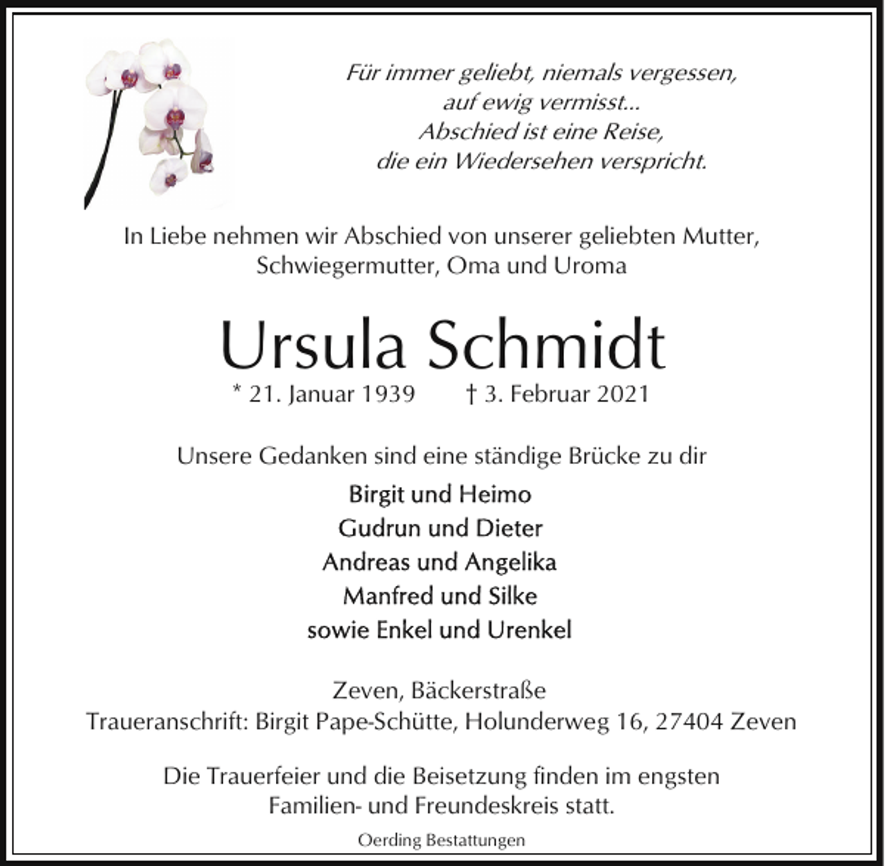 <p>Für immer geliebt, niemals vergessen,<br />auf ewig vermisst...<br />Abschied ist eine Reise,<br />die ein Wiedersehen verspricht.<br />In Liebe nehmen wir Abschied von unserer geliebten Mutter,<br />Schwiegermutter, Oma und Uroma</p><p>Ursula Schmidt<br />* 21. Januar 1939</p><p>† 3. Februar 2021</p><p>Unsere Gedanken sind eine ständige Brücke zu dir</p><p>Zeven, Bäckerstraße<br />Traueranschrift: Birgit Pape-Schütte, Holunderweg 16, 27404 Zeven<br />Die Trauerfeier und die Beisetzung finden im engsten<br />Familien- und Freundeskreis statt.<br />Oerding Bestattungen</p>