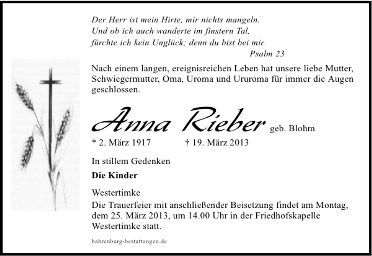 <p>Der Herr ist mein Hirte, mir nichts mangeln.<br />Und ob ich auch wanderte im finstern Tal,<br />fürchte ich kein Unglück; denn du bist bei mir.<br />Psalm 23</p><p>Nach einem langen, ereignisreichen Leben hat unsere liebe Mutter,<br />Schwiegermutter, Oma, Uroma und Ururoma für immer die Augen<br />geschlossen.</p><p>Anna Rieber<br />* 2. März 1917</p><p>geb. Blohm</p><p>† 19. März 2013</p><p>In stillem Gedenken<br />Die Kinder<br />Westertimke<br />Die Trauerfeier mit anschließender Beisetzung findet am Montag,<br />dem 25. März 2013, um 14.00 Uhr in der Friedhofskapelle<br />Westertimke statt.<br />bahrenburg-bestattungen.de</p>