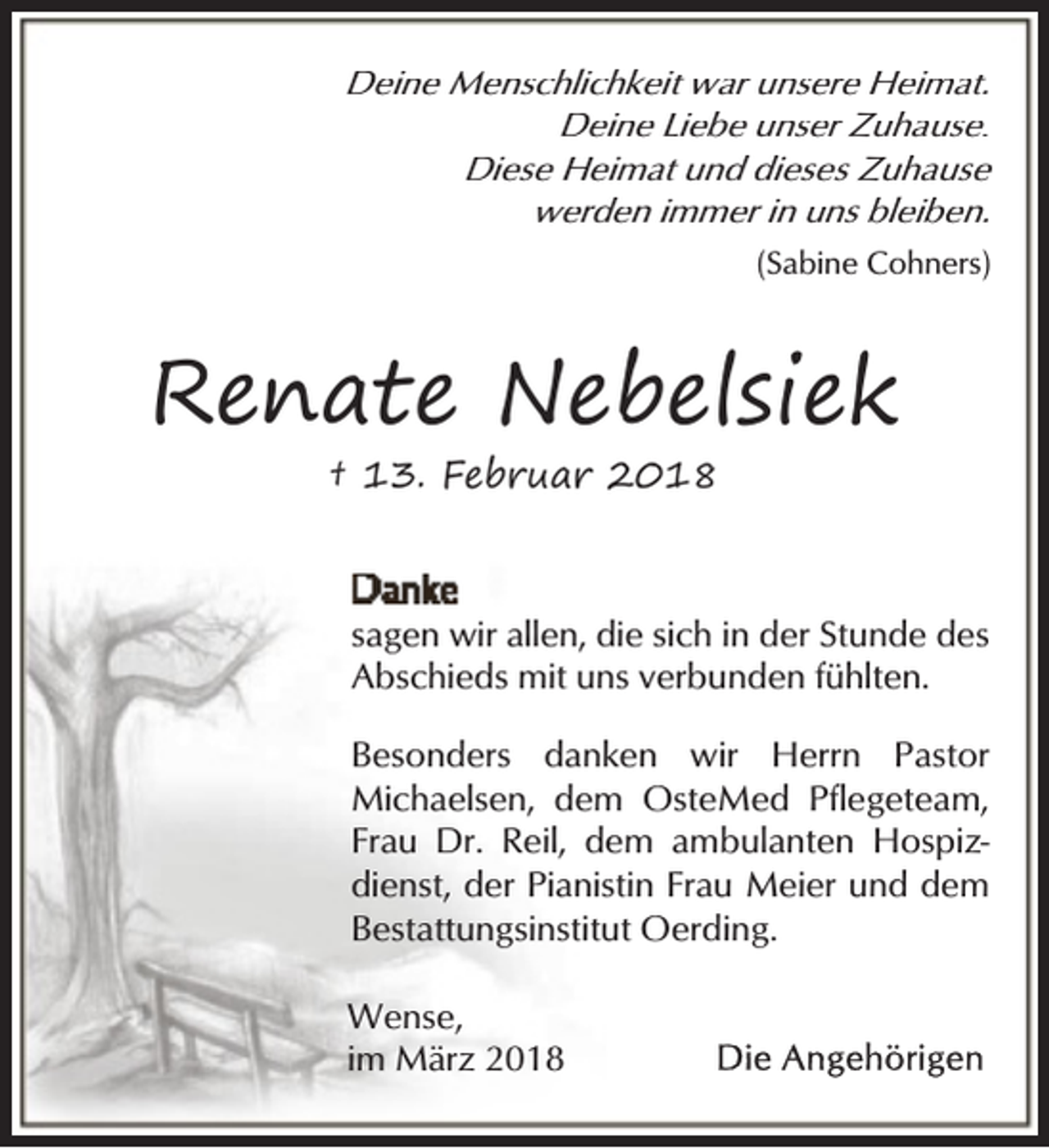 <p>Deine Menschlichkeit war unsere Heimat.<br />Deine Liebe unser Zuhause.<br />Diese Heimat und dieses Zuhause<br />werden immer in uns bleiben.<br />(Sabine Cohners)</p><p>Renate Nebelsiek<br />† 13. Februar 2018</p><p>sagen wir allen, die sich in der Stunde des<br />Abschieds mit uns verbunden fühlten.<br />Besonders danken wir Herrn Pastor<br />Michaelsen, dem OsteMed Pflegeteam,<br />Frau Dr. Reil, dem ambulanten Hospizdienst, der Pianistin Frau Meier und dem<br />Bestattungsinstitut Oerding.<br />Wense,<br />im März 2018</p>
