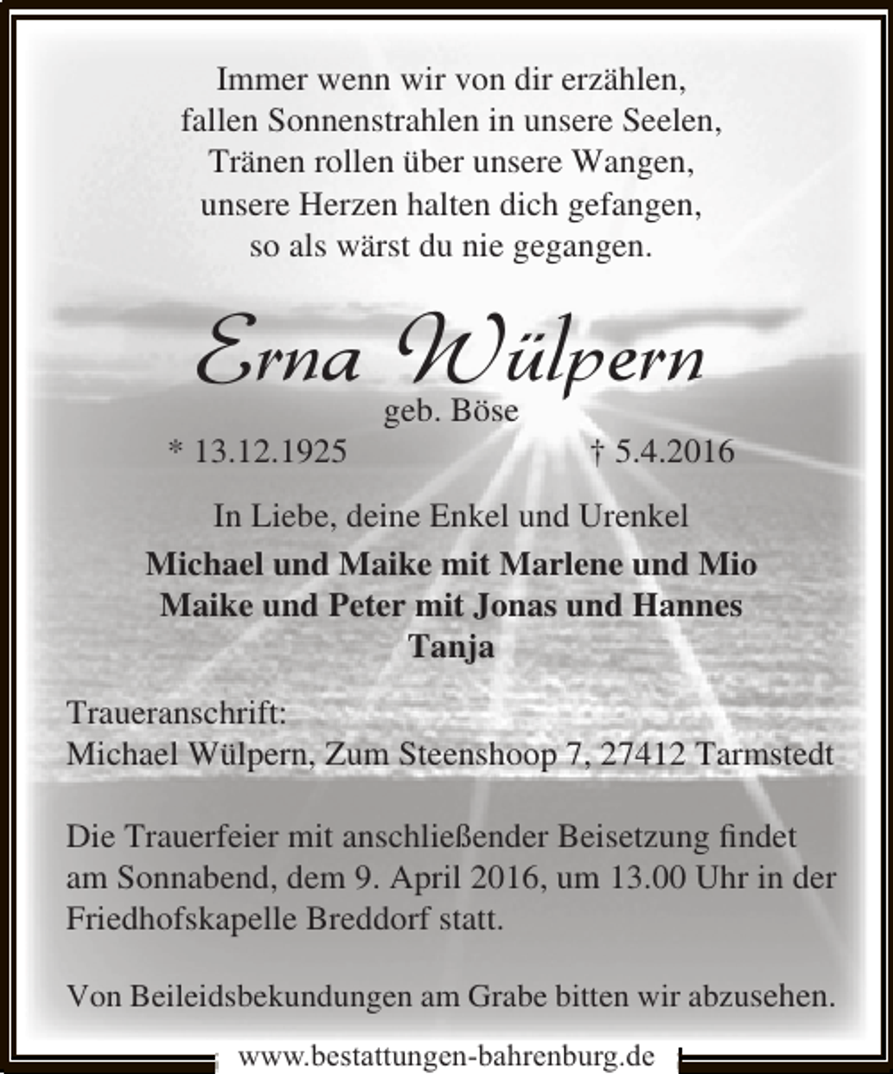 <p>Immer wenn wir von dir erzählen,<br />fallen Sonnenstrahlen in unsere Seelen,<br />Tränen rollen über unsere Wangen,<br />unsere Herzen halten dich gefangen,<br />so als wärst du nie gegangen.</p><p>Erna Wülpern<br />* 13.12.1925</p><p>geb. Böse</p><p>† 5.4.2016</p><p>In Liebe, deine Enkel und Urenkel<br />Michael und Maike mit Marlene und Mio<br />Maike und Peter mit Jonas und Hannes<br />Tanja<br />Traueranschrift:<br />Michael Wülpern, Zum Steenshoop 7, 27412 Tarmstedt<br />Die Trauerfeier mit anschließender Beisetzung ﬁndet<br />am Sonnabend, dem 9. April 2016, um 13.00 Uhr in der<br />Friedhofskapelle Breddorf statt.<br />Von Beileidsbekundungen am Grabe bitten wir abzusehen.<br />www.bestattungen-bahrenburg.de</p>