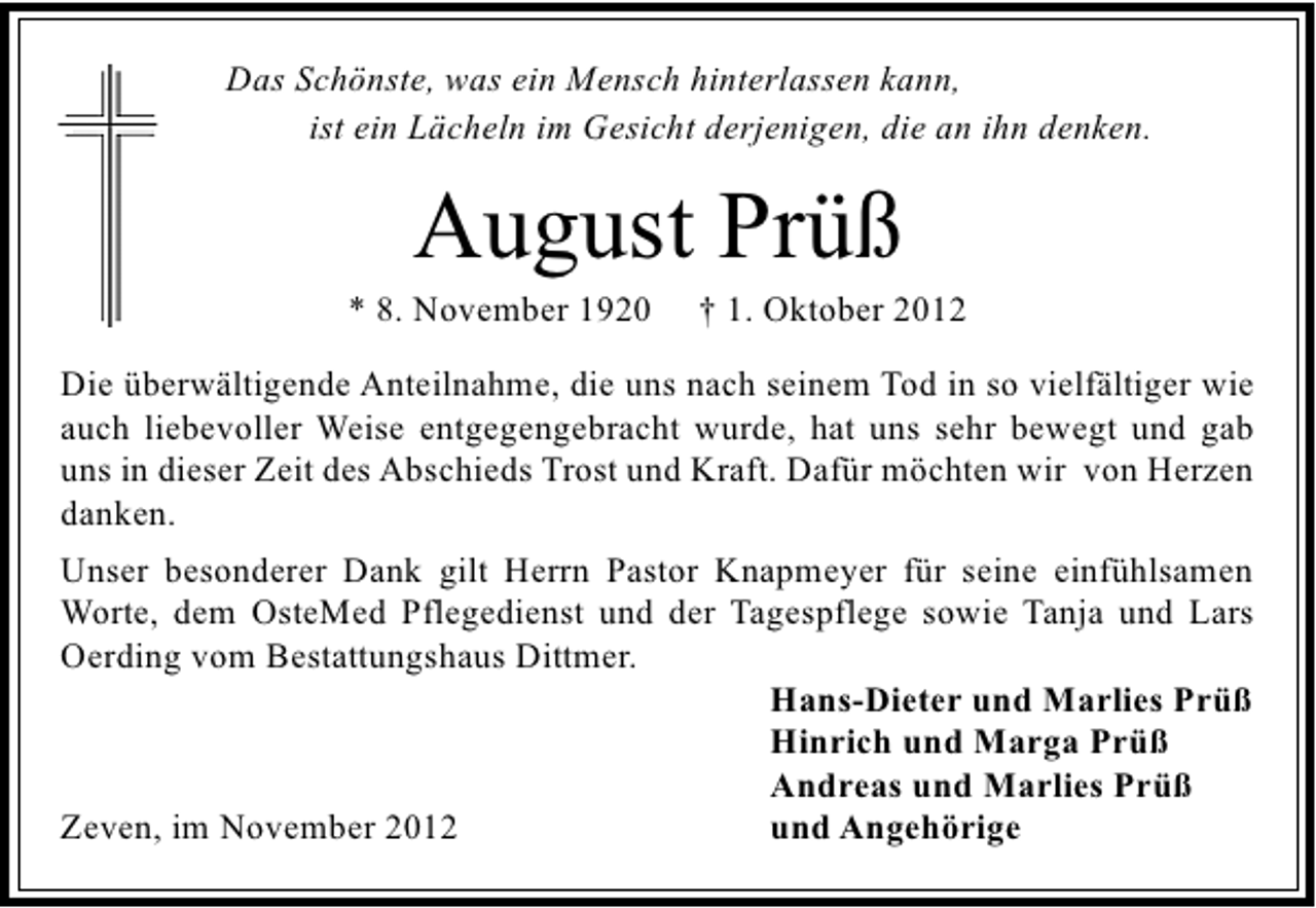 <p>Das Schönste, was ein Mensch hinterlassen kann,<br />ist ein Lächeln im Gesicht derjenigen, die an ihn denken.</p><p>August Prüß</p><p>* 8. November 1920</p><p>† 1. Oktober 2012</p><p>Die überwältigende Anteilnahme, die uns nach seinem Tod in so vielfältiger wie<br />auch liebevoller Weise entgegengebracht wurde, hat uns sehr bewegt und gab<br />uns in dieser Zeit des Abschieds Trost und Kraft. Dafür möchten wir von Herzen<br />danken.<br />Unser besonderer Dank gilt Herrn Pastor Knapmeyer für seine einfühlsamen<br />Worte, dem OsteMed Pflegedienst und der Tagespflege sowie Tanja und Lars<br />Oerding vom Bestattungshaus Dittmer.<br />Hans-Dieter und Marlies Prüß<br />Hinrich und Marga Prüß<br />Andreas und Marlies Prüß<br />Zeven, im November 2012<br />und Angehörige</p>