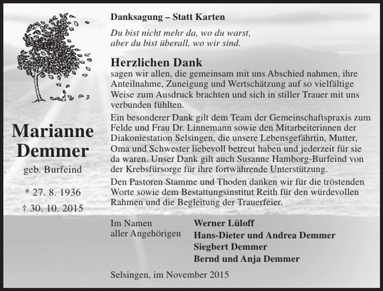<p>Danksagung – Statt Karten<br />Du bist nicht mehr da, wo du warst,<br />aber du bist überall, wo wir sind.</p><p>Herzlichen Dank</p><p>Marianne<br />Demmer<br />geb. Burfeind</p><p>* 27. 8. 1936<br />† 30. 10. 2015</p><p>sagen wir allen, die gemeinsam mit uns Abschied nahmen, ihre<br />Anteilnahme, Zuneigung und Wertschätzung auf so vielfältige<br />Weise zum Ausdruck brachten und sich in stiller Trauer mit uns<br />verbunden fühlten.<br />Ein besonderer Dank gilt dem Team der Gemeinschaftspraxis zum<br />Felde und Frau Dr. Linnemann sowie den Mitarbeiterinnen der<br />Diakoniestation Selsingen, die unsere Lebensgefährtin, Mutter,<br />Oma und Schwester liebevoll betreut haben und jederzeit für sie<br />da waren. Unser Dank gilt auch Susanne Hamborg-Burfeind von<br />der Krebsfürsorge für ihre fortwährende Unterstützung.<br />Den Pastoren Stamme und Thoden danken wir für die tröstenden<br />Worte sowie dem Bestattungsinstitut Reith für den würdevollen<br />Rahmen und die Begleitung der Trauerfeier.<br />Im Namen<br />aller Angehörigen</p><p>Werner Lüloff<br />Hans-Dieter und Andrea Demmer<br />Siegbert Demmer<br />Bernd und Anja Demmer</p><p>Selsingen, im November 2015</p>
