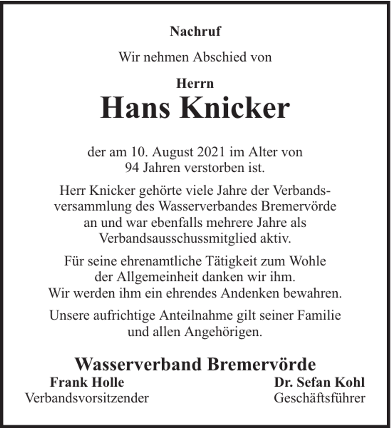 <p>Nachruf<br />Wir nehmen Abschied von<br />Herrn</p><p>Hans Knicker<br />der am 10. August 2021 im Alter von<br />94 Jahren verstorben ist.<br />Herr Knicker gehörte viele Jahre der Verbandsversammlung des Wasserverbandes Bremervörde<br />an und war ebenfalls mehrere Jahre als<br />Verbandsausschussmitglied aktiv.<br />Für seine ehrenamtliche Tätigkeit zum Wohle<br />der Allgemeinheit danken wir ihm.<br />Wir werden ihm ein ehrendes Andenken bewahren.<br />Unsere aufrichtige Anteilnahme gilt seiner Familie<br />und allen Angehörigen.</p><p>Wasserverband Bremervörde</p><p>Frank Holle<br />Verbandsvorsitzender</p><p>Dr. Sefan Kohl<br />Geschäftsführer</p>