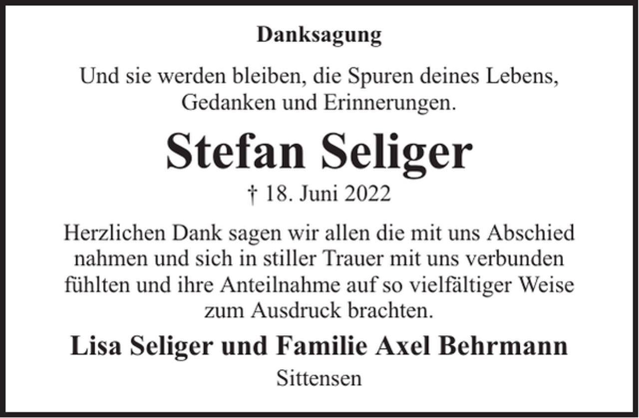 <p>Danksagung<br />Und sie werden bleiben, die Spuren deines Lebens,<br />Gedanken und Erinnerungen.</p><p>Stefan Seliger<br />† 18. Juni 2022</p><p>Herzlichen Dank sagen wir allen die mit uns Abschied<br />nahmen und sich in stiller Trauer mit uns verbunden<br />fühlten und ihre Anteilnahme auf so vielfältiger Weise<br />zum Ausdruck brachten.</p><p>Lisa Seliger und Familie Axel Behrmann<br />Sittensen</p>
