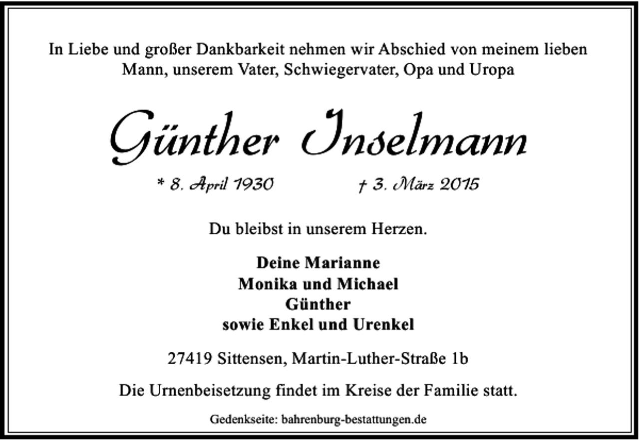 <p>In Liebe und großer Dankbarkeit nehmen wir Abschied von meinem lieben<br />Mann, unserem Vater, Schwiegervater, Opa und Uropa</p><p>Günther Inselmann<br />* 8. April 1930</p><p>† 3. März 2015</p><p>Du bleibst in unserem Herzen.<br />Deine Marianne<br />Monika und Michael<br />Günther<br />sowie Enkel und Urenkel<br />27419 Sittensen, Martin-Luther-Straße 1b<br />Die Urnenbeisetzung findet im Kreise der Familie statt.<br />Gedenkseite: bahrenburg-bestattungen.de</p>