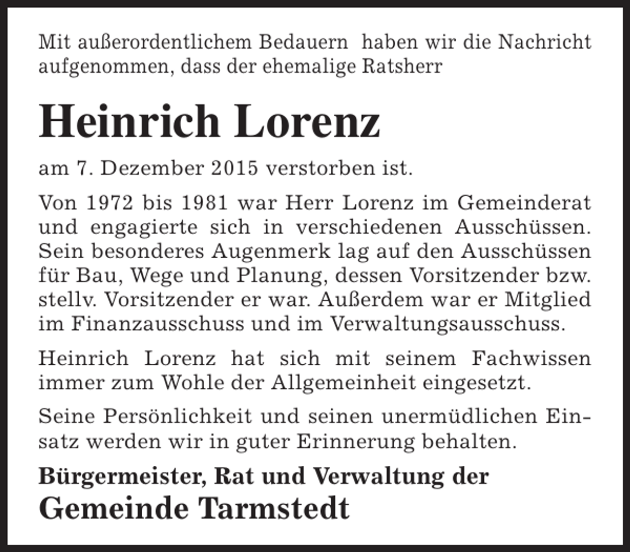 <p>Mit außerordentlichem Bedauern haben wir die Nachricht<br />aufgenommen, dass der ehemalige Ratsherr</p><p>Heinrich Lorenz<br />am 7. Dezember 2015 verstorben ist.<br />Von 1972 bis 1981 war Herr Lorenz im Gemeinderat<br />und engagierte sich in verschiedenen Ausschüssen.<br />Sein besonderes Augenmerk lag auf den Ausschüssen<br />für Bau, Wege und Planung, dessen Vorsitzender bzw.<br />stellv. Vorsitzender er war. Außerdem war er Mitglied<br />im Finanzausschuss und im Verwaltungsausschuss.<br />Heinrich Lorenz hat sich mit seinem Fachwissen<br />immer zum Wohle der Allgemeinheit eingesetzt.<br />Seine Persönlichkeit und seinen unermüdlichen Einsatz werden wir in guter Erinnerung behalten.</p><p>Bürgermeister, Rat und Verwaltung der</p><p>Gemeinde Tarmstedt</p>