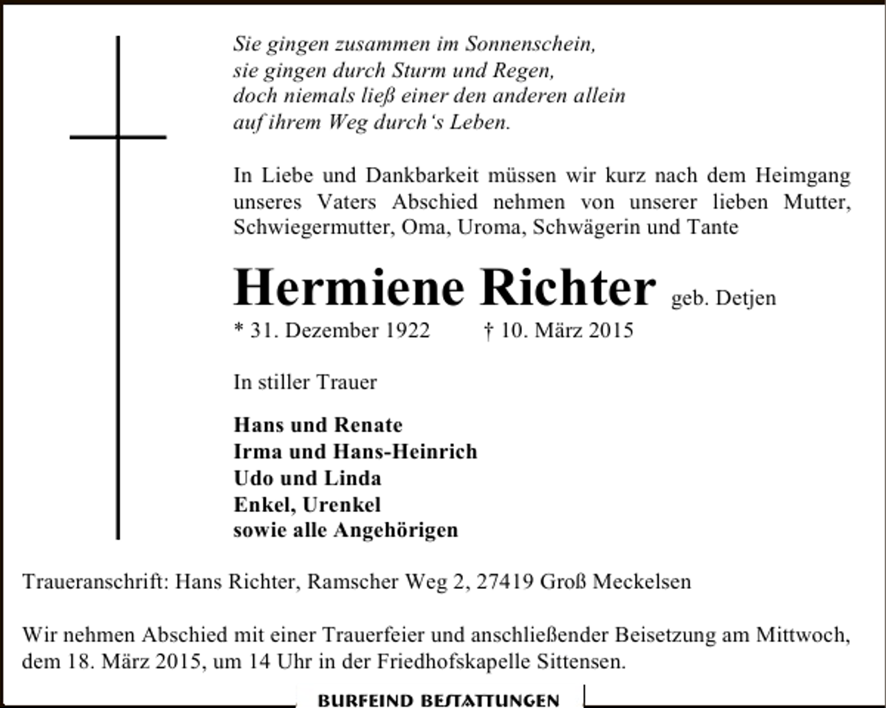 <p>Sie gingen zusammen im Sonnenschein,<br />sie gingen durch Sturm und Regen,<br />doch niemals ließ einer den anderen allein<br />auf ihrem Weg durch‘s Leben.<br />In Liebe und Dankbarkeit müssen wir kurz nach dem Heimgang<br />unseres Vaters Abschied nehmen von unserer lieben Mutter,<br />Schwiegermutter, Oma, Uroma, Schwägerin und Tante</p><p>Hermiene Richter geb. Detjen<br />* 31. Dezember 1922</p><p>† 10. März 2015</p><p>In stiller Trauer<br />Hans und Renate<br />Irma und Hans-Heinrich<br />Udo und Linda<br />Enkel, Urenkel<br />sowie alle Angehörigen<br />Traueranschrift: Hans Richter, Ramscher Weg 2, 27419 Groß Meckelsen<br />Wir nehmen Abschied mit einer Trauerfeier und anschließender Beisetzung am Mittwoch,<br />dem 18. März 2015, um 14 Uhr in der Friedhofskapelle Sittensen.<br />Burfeind Bestattungen</p>