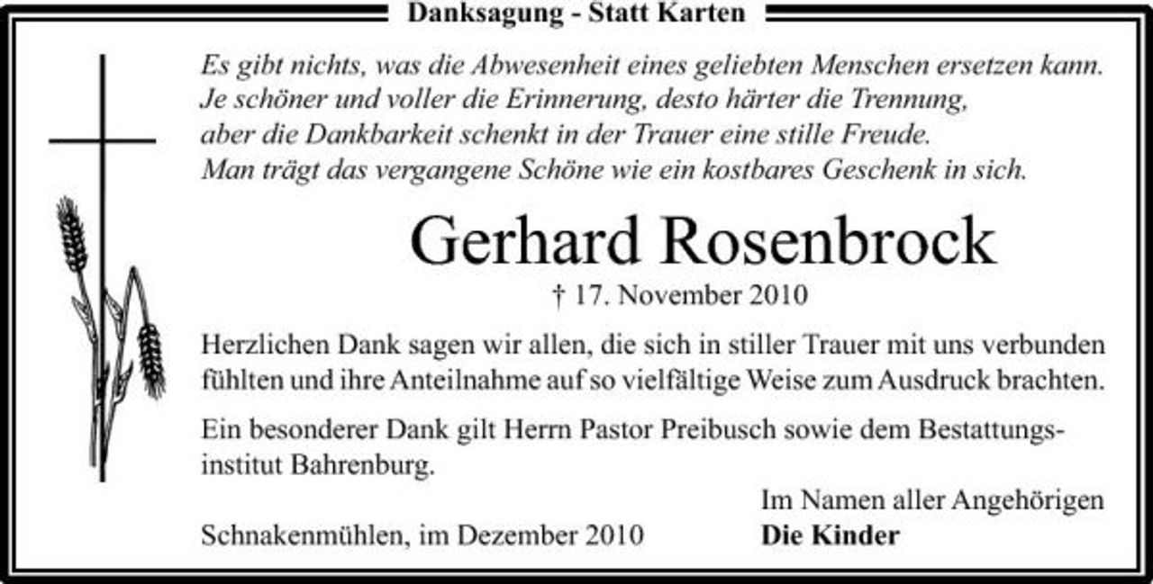 <p>Danksagung - Statt Karten Es gibt nichts, was die Abwesenheit eines geliebten Menschen ersetzen kann. Je schöner und voller die Erinnerung, desto härter die Trennung, aber die Dankbarkeit schenkt in der Trauer eine stille Freude. Man trägt das vergangene Schöne wie ein kostbares Geschenk in sich.</p><p>Gerhard Rosenbrock<br />† 17. November 2010 Herzlichen Dank sagen wir allen, die sich in stiller Trauer mit uns verbunden fühlten und ihre Anteilnahme auf so vielfältige Weise zum Ausdruck brachten. Ein besonderer Dank gilt Herrn Pastor Preibusch sowie dem Bestattungsinstitut Bahrenburg. Im Namen aller Angehörigen Schnakenmühlen, im Dezember 2010 Die Kinder</p>