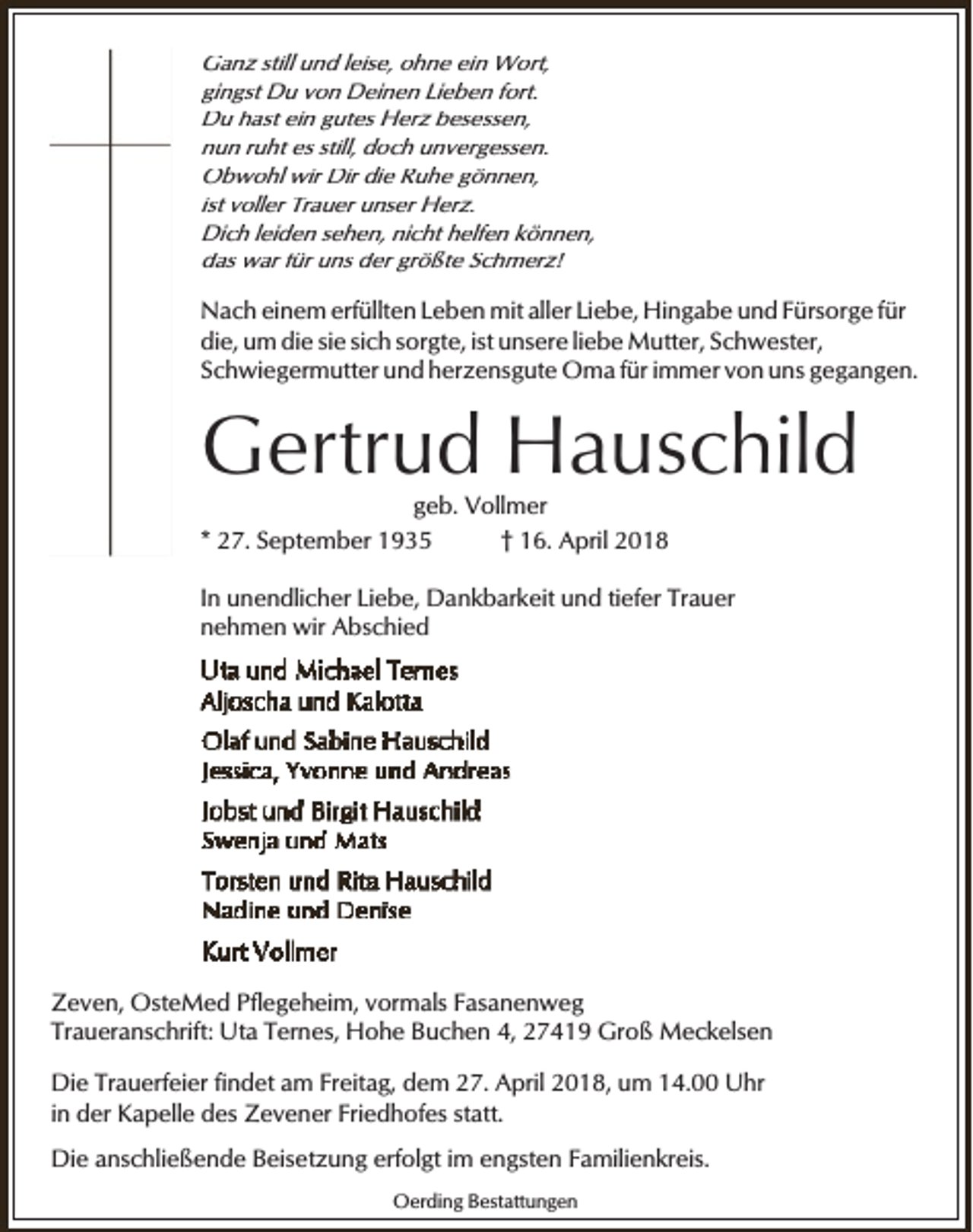 <p>Ganz still und leise, ohne ein Wort,<br />gingst Du von Deinen Lieben fort.<br />Du hast ein gutes Herz besessen,<br />nun ruht es still, doch unvergessen.<br />Obwohl wir Dir die Ruhe gönnen,<br />ist voller Trauer unser Herz.<br />Dich leiden sehen, nicht helfen können,<br />das war für uns der größte Schmerz!</p><p>Nach einem erfüllten Leben mit aller Liebe, Hingabe und Fürsorge für<br />die, um die sie sich sorgte, ist unsere liebe Mutter, Schwester,<br />Schwiegermutter und herzensgute Oma für immer von uns gegangen.</p><p>Gertrud Hauschild<br />geb. Vollmer<br />* 27. September 1935<br />† 16. April 2018</p><p>In unendlicher Liebe, Dankbarkeit und tiefer Trauer<br />nehmen wir Abschied</p><p>Zeven, OsteMed Pflegeheim, vormals Fasanenweg<br />Traueranschrift: Uta Ternes, Hohe Buchen 4, 27419 Groß Meckelsen<br />Die Trauerfeier findet am Freitag, dem 27. April 2018, um 14.00 Uhr<br />in der Kapelle des Zevener Friedhofes statt.<br />Die anschließende Beisetzung erfolgt im engsten Familienkreis.<br />Oerding Bestattungen</p>
