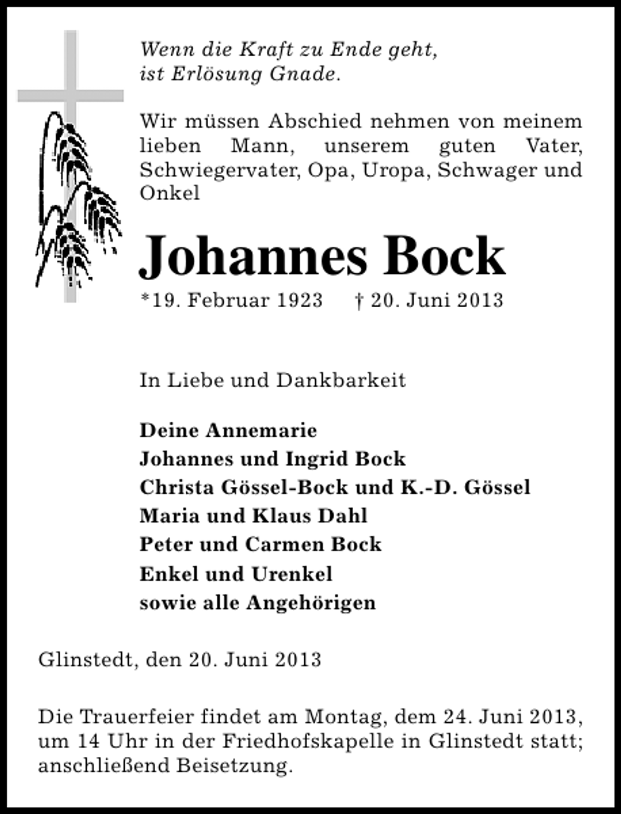 <p>Wenn die Kraft zu Ende geht,<br />ist Erlösung Gnade.<br />Wir müssen Abschied nehmen von meinem<br />lieben Mann, unserem guten Vater,<br />Schwiegervater, Opa, Uropa, Schwager und<br />Onkel</p><p>Johannes Bock</p><p>*19. Februar 1923</p><p>† 20. Juni 2013</p><p>In Liebe und Dankbarkeit<br />Deine Annemarie<br />Johannes und Ingrid Bock<br />Christa Gössel-Bock und K.-D. Gössel<br />Maria und Klaus Dahl<br />Peter und Carmen Bock<br />Enkel und Urenkel<br />sowie alle Angehörigen<br />Glinstedt, den 20. Juni 2013<br />Die Trauerfeier findet am Montag, dem 24. Juni 2013,<br />um 14 Uhr in der Friedhofskapelle in Glinstedt statt;<br />anschließend Beisetzung.</p>