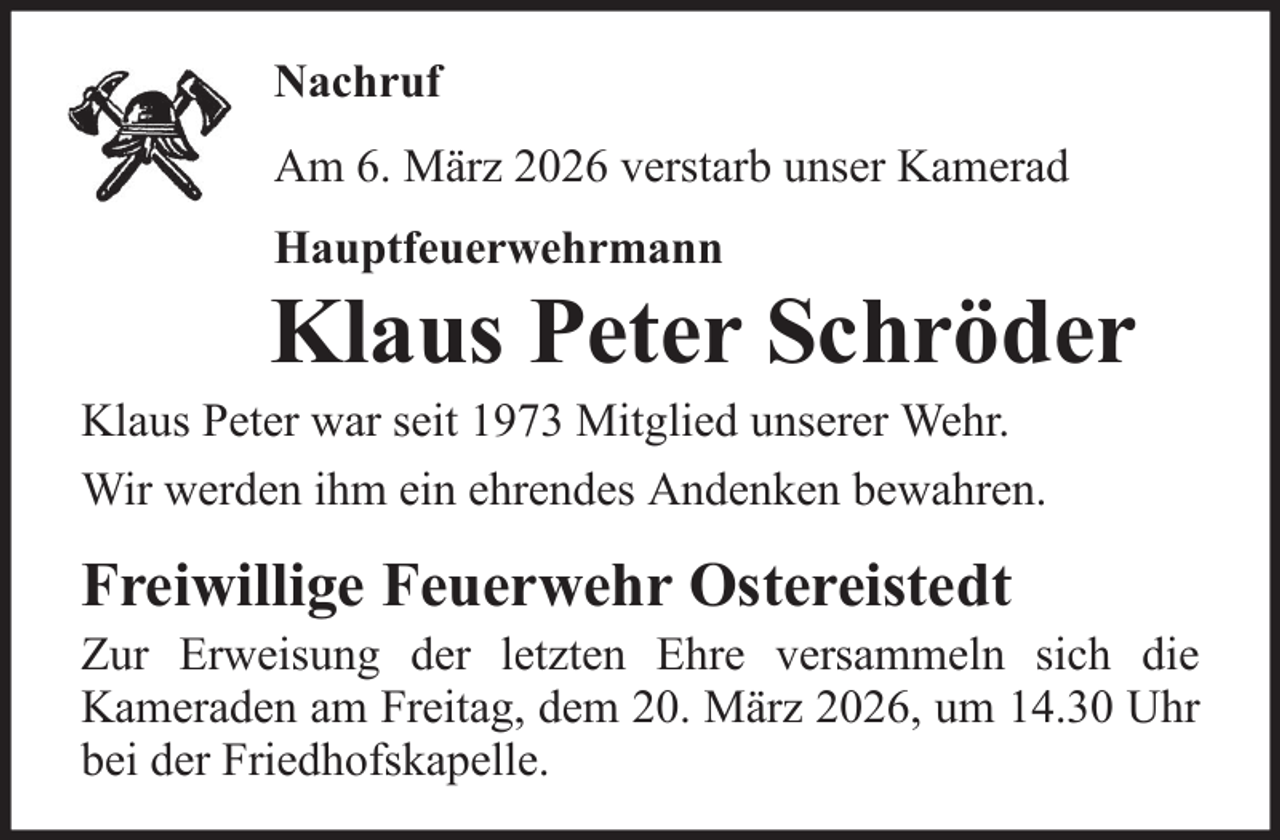 <p>Nachruf<br />Am 6. März 2026 verstarb unser Kamerad<br />Hauptfeuerwehrmann</p>
<p>Klaus Peter Schröder<br />Klaus Peter war seit 1973 Mitglied unserer Wehr.<br />Wir werden ihm ein ehrendes Andenken bewahren.</p>
<p>Freiwillige Feuerwehr Ostereistedt<br />Zur Erweisung der letzten Ehre versammeln sich die<br />Kameraden am Freitag, dem 20. März 2026, um 14.30 Uhr<br />bei der Friedhofskapelle.</p>