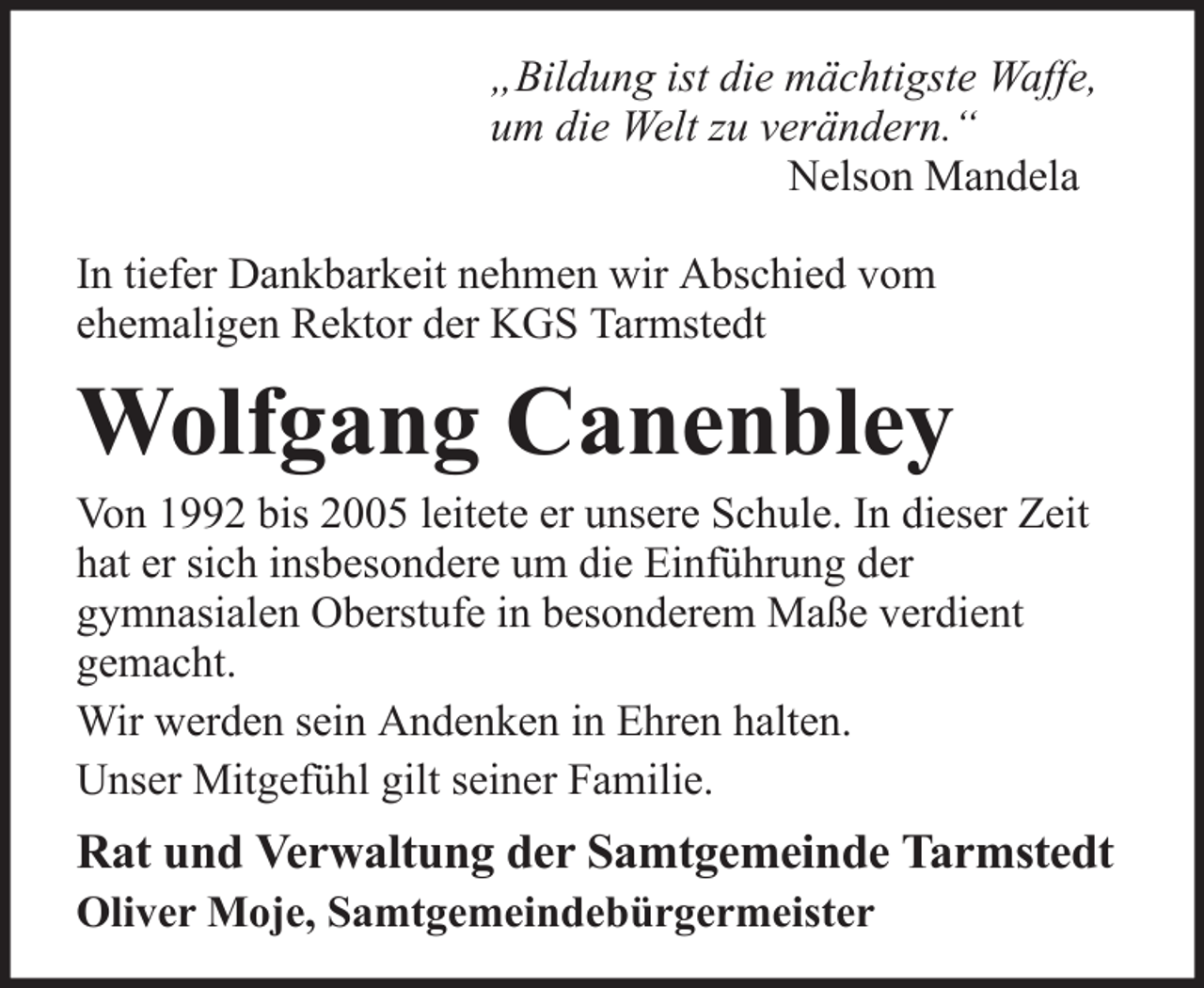 <p>„Bildung ist die mächtigste Waffe,<br />um die Welt zu verändern.“<br />Nelson Mandela<br />In tiefer Dankbarkeit nehmen wir Abschied vom<br />ehemaligen Rektor der KGS Tarmstedt</p><p>Wolfgang Canenbley<br />Von 1992 bis 2005 leitete er unsere Schule. In dieser Zeit<br />hat er sich insbesondere um die Einführung der<br />gymnasialen Oberstufe in besonderem Maße verdient<br />gemacht.<br />Wir werden sein Andenken in Ehren halten.<br />Unser Mitgefühl gilt seiner Familie.</p><p>Rat und Verwaltung der Samtgemeinde Tarmstedt<br />Oliver Moje, Samtgemeindebürgermeister</p>