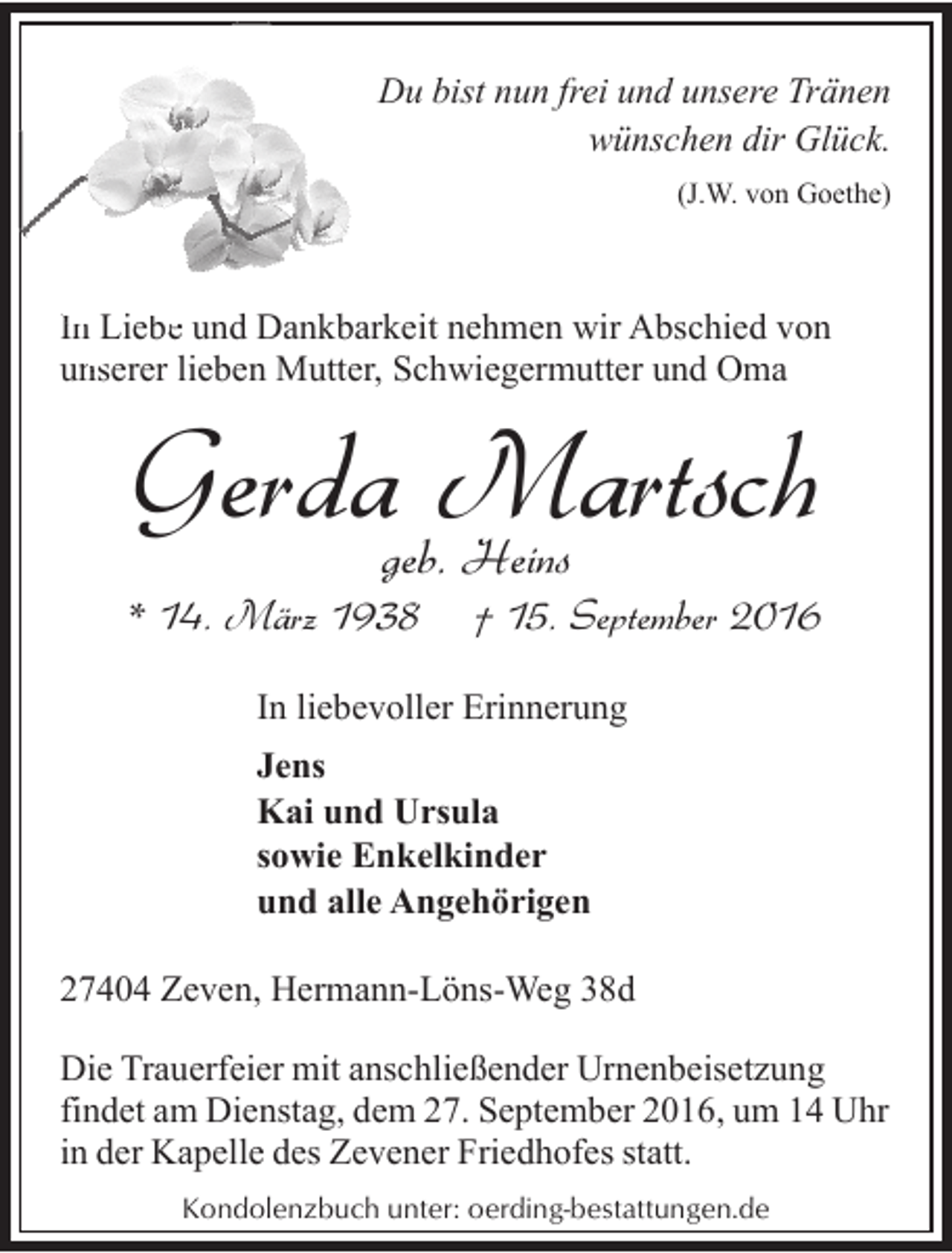 <p>Du bist nun frei und unsere Tränen<br />wünschen dir Glück.<br />(J.W. von Goethe)</p><p>In Liebe<br />be und Dankbarkeit nehmen wir Abschied von<br />unserer<br />n<br />lieben Mutter, Schwiegermutter und Oma</p><p>Gerdageb.Martsch<br />Heins</p><p>* 14. März 1938</p><p>† 15. September 2016</p><p>In liebevoller Erinnerung<br />Jens<br />Kai und Ursula<br />sowie Enkelkinder<br />und alle Angehörigen<br />27404 Zeven, Hermann-Löns-Weg 38d<br />Die Trauerfeier mit anschließender Urnenbeisetzung<br />findet am Dienstag, dem 27. September 2016, um 14 Uhr<br />in der Kapelle des Zevener Friedhofes statt.<br />Kondolenzbuch unter: oerding-bestattungen.de</p>