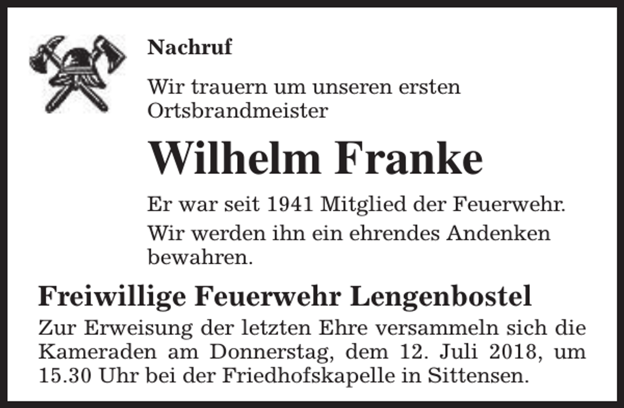 <p>Nachruf<br />Wir trauern um unseren ersten<br />Ortsbrandmeister</p><p>Wilhelm Franke<br />Er war seit 1941 Mitglied der Feuerwehr.<br />Wir werden ihn ein ehrendes Andenken<br />bewahren.</p><p>Freiwillige Feuerwehr Lengenbostel</p><p>Zur Erweisung der letzten Ehre versammeln sich die<br />Kameraden am Donnerstag, dem 12. Juli 2018, um<br />15.30 Uhr bei der Friedhofskapelle in Sittensen.</p>