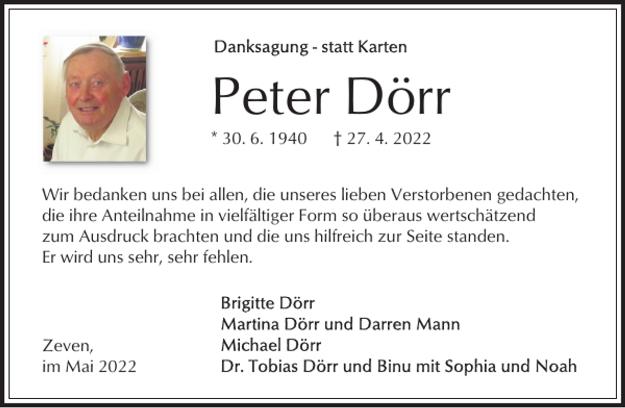<p>Peter Dörr<br />* 30. 6. 1940</p><p>† 27. 4. 2022</p><p>Wir bedanken uns bei allen, die unseres lieben Verstorbenen gedachten,<br />die ihre Anteilnahme in vielfältiger Form so überaus wertschätzend<br />zum Ausdruck brachten und die uns hilfreich zur Seite standen.<br />Er wird uns sehr, sehr fehlen.</p><p>Zeven,<br />im Mai 2022</p>