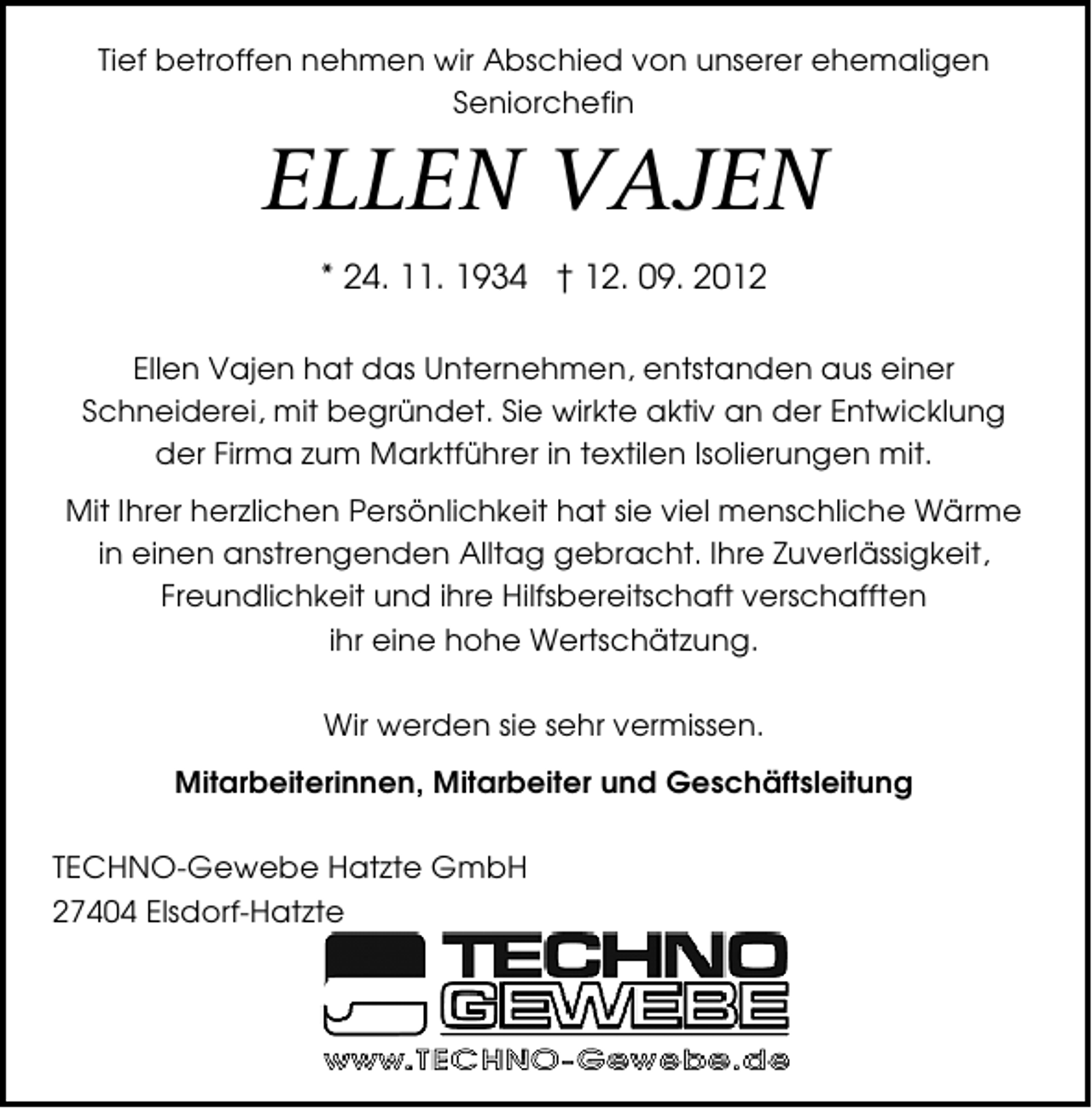 <p>Tief betroffen nehmen wir Abschied von unserer ehemaligen<br />Seniorchefin</p><p>ELLEN VAJEN<br />* 24. 11. 1934 † 12. 09. 2012</p><p>Ellen Vajen hat das Unternehmen, entstanden aus einer<br />Schneiderei, mit begründet. Sie wirkte aktiv an der Entwicklung<br />der Firma zum Marktführer in textilen Isolierungen mit.<br />Mit Ihrer herzlichen Persönlichkeit hat sie viel menschliche Wärme<br />in einen anstrengenden Alltag gebracht. Ihre Zuverlässigkeit,<br />Freundlichkeit und ihre Hilfsbereitschaft verschafften<br />ihr eine hohe Wertschätzung.<br />Wir werden sie sehr vermissen.<br />Mitarbeiterinnen, Mitarbeiter und Geschäftsleitung<br />TECHNO-Gewebe Hatzte GmbH<br />27404 Elsdorf-Hatzte</p>