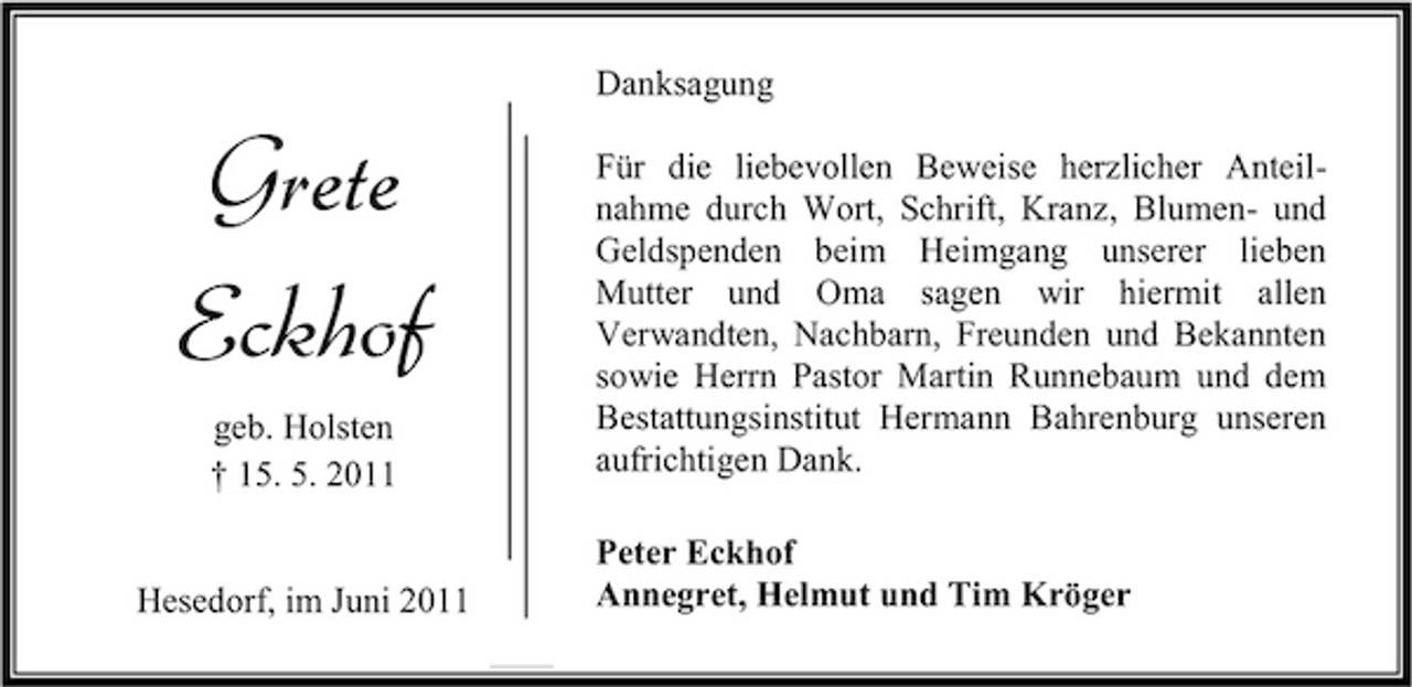 <p>Danksagung</p><p>Grete Eckhof<br />geb. Holsten † 15. 5. 2011 Hesedorf, im Juni 2011</p><p>Für die liebevollen Beweise herzlicher Anteilnahme durch Wort, Schrift, Kranz, Blumen- und Geldspenden beim Heimgang unserer lieben Mutter und Oma sagen wir hiermit allen Verwandten, Nachbarn, Freunden und Bekannten sowie Herrn Pastor Martin Runnebaum und dem Bestattungsinstitut Hermann Bahrenburg unseren aufrichtigen Dank. Peter Eckhof Annegret, Helmut und Tim Kröger</p>