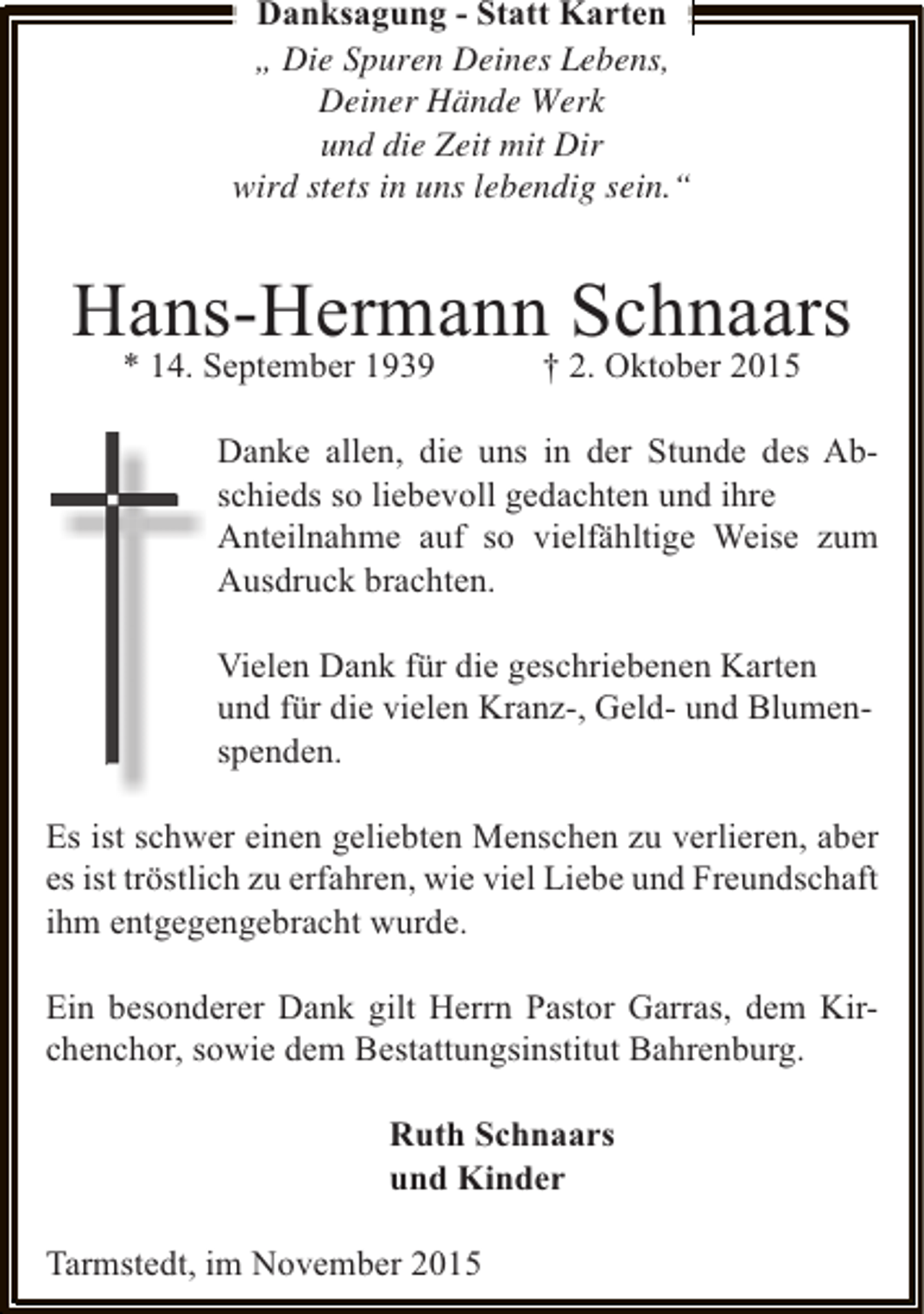 <p>Danksagung - Statt Karten<br />Â„ Die Spuren Deines Lebens,<br />Deiner HÃ¤nde Werk<br />und die Zeit mit Dir<br />wird stets in uns lebendig sein.Â“</p><p>Hans-Hermann Schnaars<br />* 14. September 1939</p><p>Â† 2. Oktober 2015</p><p>Danke allen, die uns in der Stunde des Abschieds so liebevoll gedachten und ihre<br />Anteilnahme auf so vielfÃ¤hltige Weise zum<br />Ausdruck brachten.<br />Vielen Dank fÃ¼r die geschriebenen Karten<br />und fÃ¼r die vielen Kranz-, Geld- und Blumenspenden.<br />Es ist schwer einen geliebten Menschen zu verlieren, aber<br />es ist trÃ¶stlich zu erfahren, wie viel Liebe und Freundschaft<br />ihm entgegengebracht wurde.<br />Ein besonderer Dank gilt Herrn Pastor Garras, dem Kirchenchor, sowie dem Bestattungsinstitut Bahrenburg.<br />Ruth Schnaars<br />und Kinder<br />Tarmstedt, im November 2015</p>
