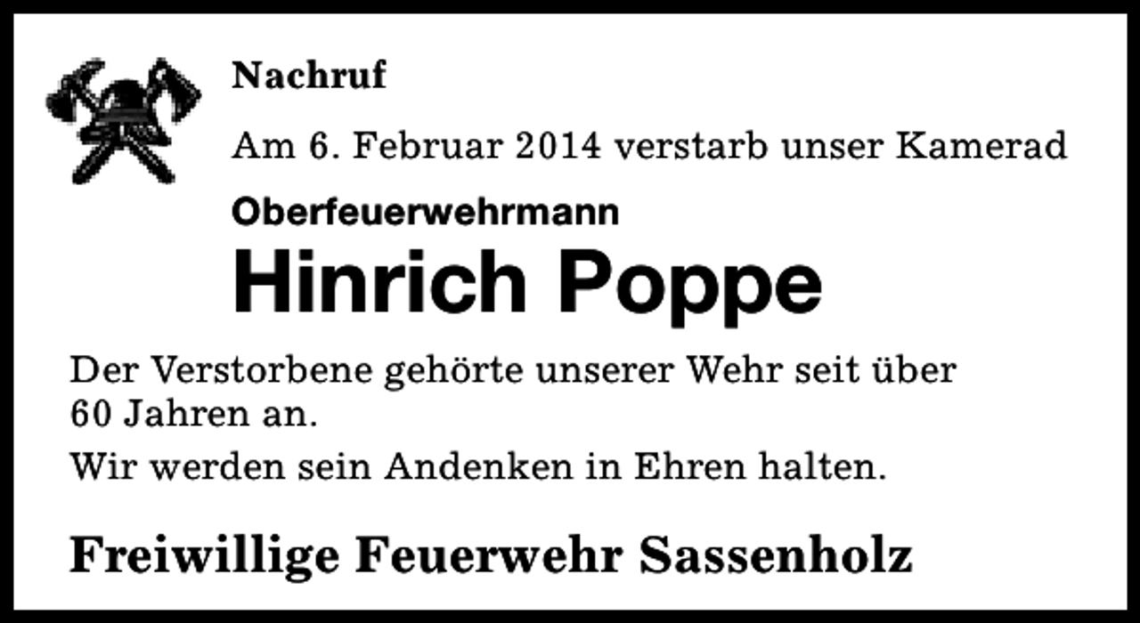 <p>Nachruf<br />Am 6. Februar 2014 verstarb unser Kamerad<br />Oberfeuerwehrmann</p><p>Hinrich Poppe<br />Der Verstorbene gehörte unserer Wehr seit über<br />60 Jahren an.<br />Wir werden sein Andenken in Ehren halten.</p><p>Freiwillige Feuerwehr Sassenholz</p>