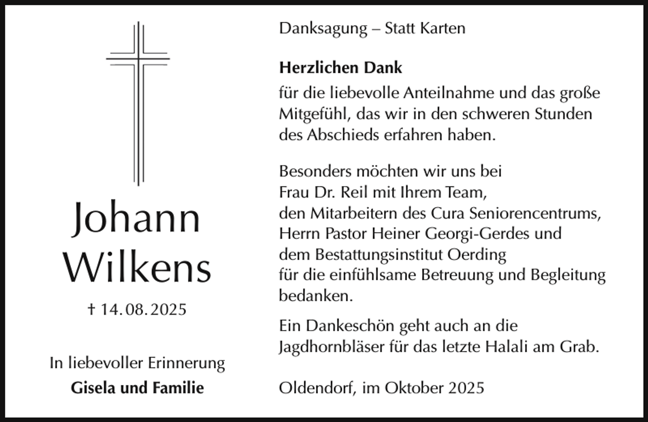 <p>Danksagung – Statt Karten<br />Herzlichen Dank<br />für die liebevolle Anteilnahme und das große<br />Mitgefühl, das wir in den schweren Stunden<br />des Abschieds erfahren haben.</p><p>Johann<br />Wilkens<br />† 14. 08. 2025<br />In liebevoller Erinnerung<br />Gisela und Familie</p><p>Besonders möchten wir uns bei<br />Frau Dr. Reil mit Ihrem Team,<br />den Mitarbeitern des Cura Seniorencentrums,<br />Herrn Pastor Heiner Georgi-Gerdes und<br />dem Bestattungsinstitut Oerding<br />für die einfühlsame Betreuung und Begleitung<br />bedanken.<br />Ein Dankeschön geht auch an die<br />Jagdhornbläser für das letzte Halali am Grab.<br />Oldendorf, im Oktober 2025</p>