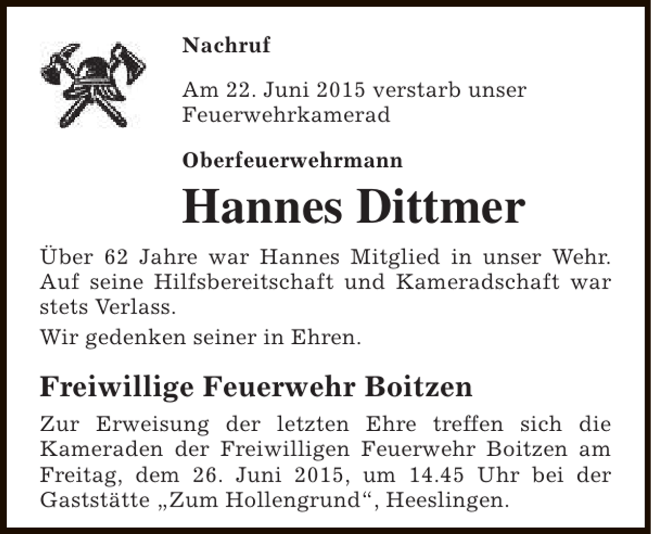 <p>Nachruf<br />Am 22. Juni 2015 verstarb unser<br />Feuerwehrkamerad<br />Oberfeuerwehrmann</p><p>Hannes Dittmer<br />Über 62 Jahre war Hannes Mitglied in unser Wehr.<br />Auf seine Hilfsbereitschaft und Kameradschaft war<br />stets Verlass.<br />Wir gedenken seiner in Ehren.</p><p>Freiwillige Feuerwehr Boitzen<br />Zur Erweisung der letzten Ehre treffen sich die<br />Kameraden der Freiwilligen Feuerwehr Boitzen am<br />Freitag, dem 26. Juni 2015, um 14.45 Uhr bei der<br />Gaststätte „Zum Hollengrund“, Heeslingen.</p>