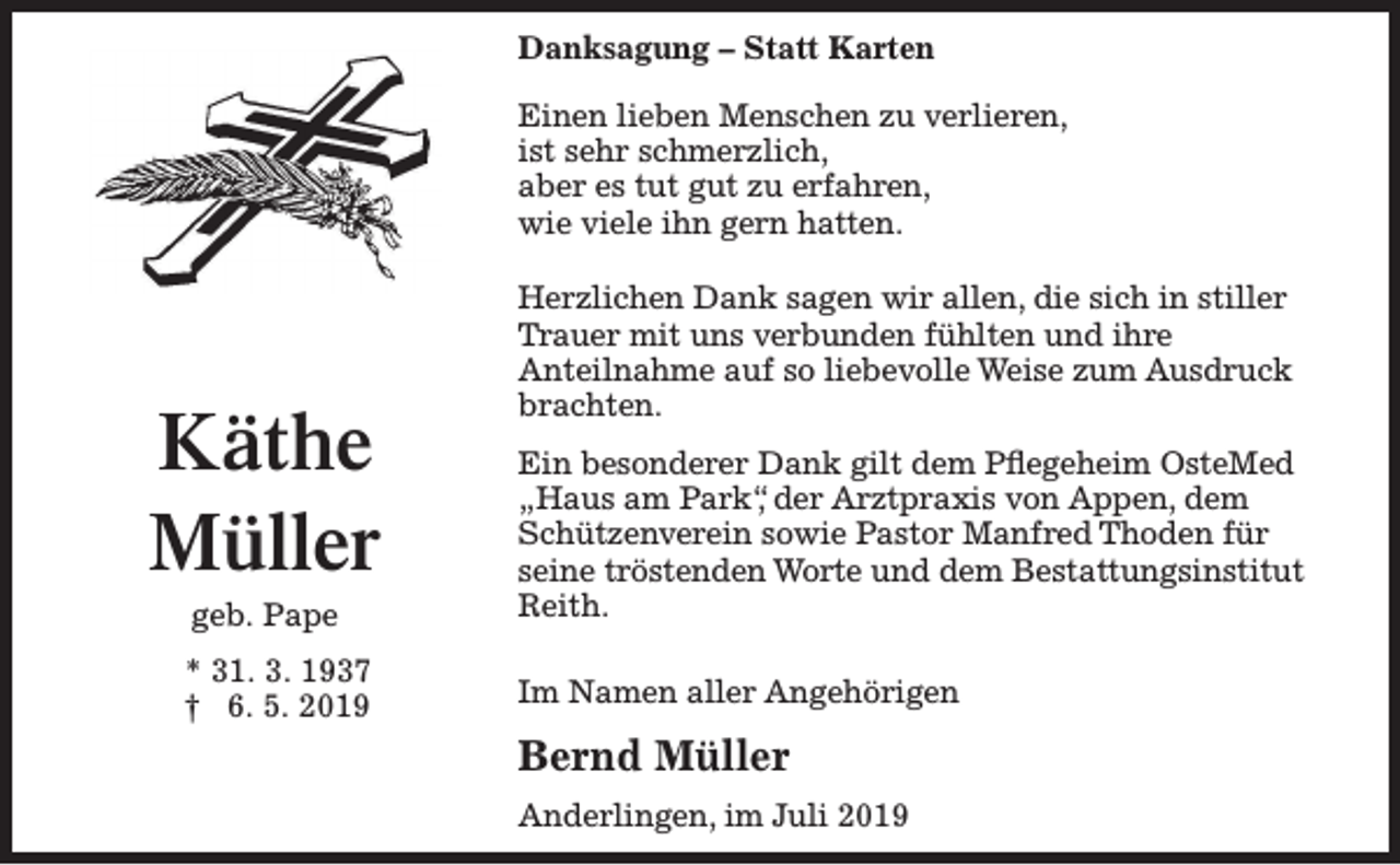 <p>Danksagung – Statt Karten<br />Einen lieben Menschen zu verlieren,<br />ist sehr schmerzlich,<br />aber es tut gut zu erfahren,<br />wie viele ihn gern hatten.</p><p>Käthe<br />Müller</p><p>Herzlichen Dank sagen wir allen, die sich in stiller<br />Trauer mit uns verbunden fühlten und ihre<br />Anteilnahme auf so liebevolle Weise zum Ausdruck<br />brachten.</p><p>geb. Pape</p><p>Ein besonderer Dank gilt dem Pflegeheim OsteMed<br />„Haus am Park“, der Arztpraxis von Appen, dem<br />Schützenverein sowie Pastor Manfred Thoden für<br />seine tröstenden Worte und dem Bestattungsinstitut<br />Reith.</p><p>* 31. 3. 1937<br />† 6. 5. 2019</p><p>Im Namen aller Angehörigen</p><p>Bernd Müller<br />Anderlingen, im Juli 2019</p>