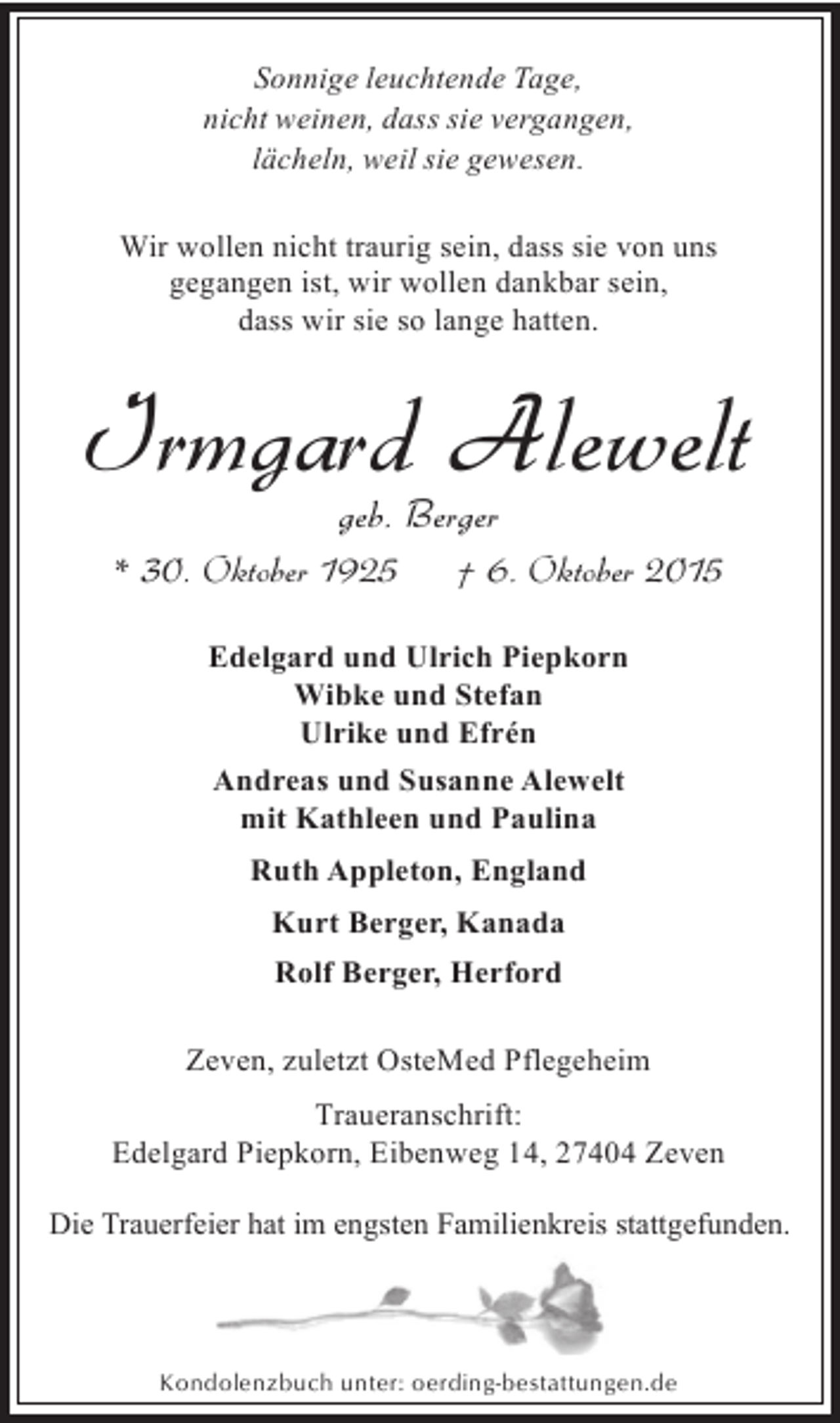 <p>Sonnige leuchtende Tage,<br />nicht weinen, dass sie vergangen,<br />lächeln, weil sie gewesen.<br />Wir wollen nicht traurig sein, dass sie von uns<br />gegangen ist, wir wollen dankbar sein,<br />dass wir sie so lange hatten.</p><p>Irmgard Alewelt<br />geb. Berger</p><p>* 30. Oktober 1925</p><p>† 6. Oktober 2015</p><p>Edelgard und Ulrich Piepkorn<br />Wibke und Stefan<br />Ulrike und Efrén<br />Andreas und Susanne Alewelt<br />mit Kathleen und Paulina<br />Ruth Appleton, England<br />Kurt Berger, Kanada<br />Rolf Berger, Herford<br />Zeven, zuletzt OsteMed Pflegeheim<br />Traueranschrift:<br />Edelgard Piepkorn, Eibenweg 14, 27404 Zeven<br />Die Trauerfeier hat im engsten Familienkreis stattgefunden.</p><p>Kondolenzbuch unter: oerding-bestattungen.de</p>
