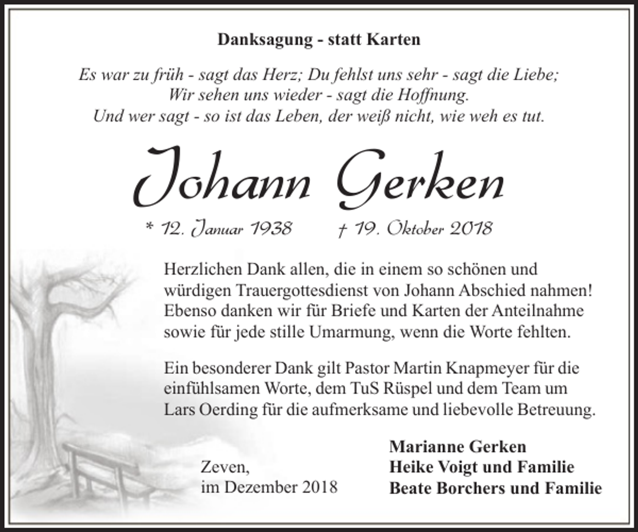<p>Danksagung - statt Karten<br />Es war zu früh - sagt das Herz; Du fehlst uns sehr - sagt die Liebe;<br />Wir sehen uns wieder - sagt die Hoffnung.<br />Und wer sagt - so ist das Leben, der weiß nicht, wie weh es tut.</p><p>Johann Gerken<br />* 12. Januar 1938</p><p>† 19. Oktober 2018</p><p>Herzlichen Dank allen, die in einem so schönen und<br />würdigen Trauergottesdienst von Johann Abschied nahmen!<br />Ebenso danken wir für Briefe und Karten der Anteilnahme<br />sowie für jede stille Umarmung, wenn die Worte fehlten.<br />Ein besonderer Dank gilt Pastor Martin Knapmeyer für die<br />einfühlsamen Worte, dem TuS Rüspel und dem Team um<br />Lars Oerding für die aufmerksame und liebevolle Betreuung.<br />Zeven,<br />im Dezember 2018</p><p>Marianne Gerken<br />Heike Voigt und Familie<br />Beate Borchers und Familie</p>