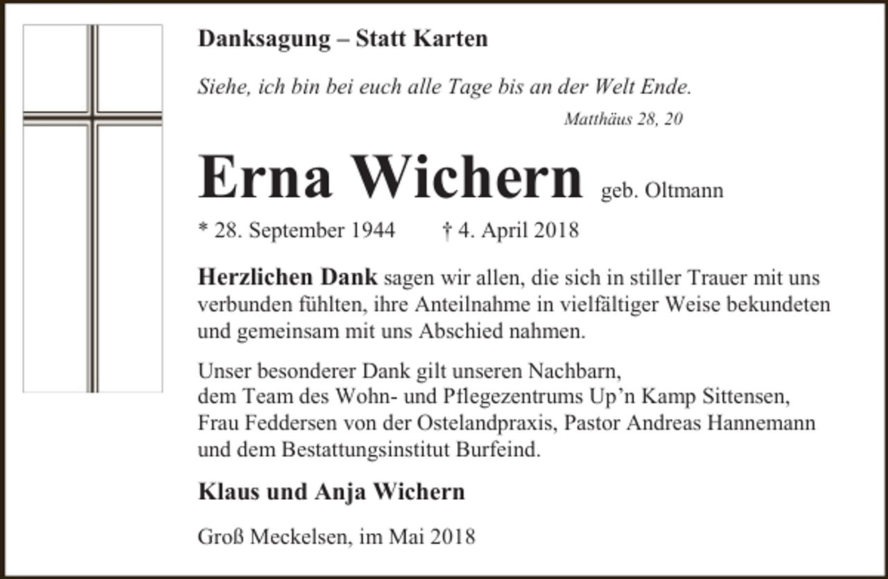 <p>Danksagung – Statt Karten<br />Siehe, ich bin bei euch alle Tage bis an der Welt Ende.<br />Matthäus 28, 20</p><p>Erna Wichern<br />* 28. September 1944</p><p>geb. Oltmann</p><p>† 4. April 2018</p><p>Herzlichen Dank sagen wir allen, die sich in stiller Trauer mit uns</p><p>verbunden fühlten, ihre Anteilnahme in vielfältiger Weise bekundeten<br />und gemeinsam mit uns Abschied nahmen.<br />Unser besonderer Dank gilt unseren Nachbarn,<br />dem Team des Wohn- und Pflegezentrums Up’n Kamp Sittensen,<br />Frau Feddersen von der Ostelandpraxis, Pastor Andreas Hannemann<br />und dem Bestattungsinstitut Burfeind.</p><p>Klaus und Anja Wichern<br />Groß Meckelsen, im Mai 2018</p>