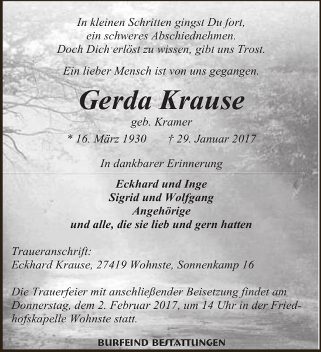 <p>In kleinen Schritten gingst Du fort,<br />ein schweres Abschiednehmen.<br />Doch Dich erlöst zu wissen, gibt uns Trost.<br />Ein lieber Mensch ist von uns gegangen.</p><p>Gerda Krause</p><p>geb. Kramer<br />* 16. März 1930<br />† 29. Januar 2017<br />In dankbarer Erinnerung<br />Eckhard und Inge<br />Sigrid und Wolfgang<br />Angehörige<br />und alle, die sie lieb und gern hatten<br />Traueranschrift:<br />Eckhard Krause, 27419 Wohnste, Sonnenkamp 16<br />Die Trauerfeier mit anschließender Beisetzung findet am<br />Donnerstag, dem 2. Februar 2017, um 14 Uhr in der Friedhofskapelle Wohnste statt.<br />Burfeind Bestattungen</p>