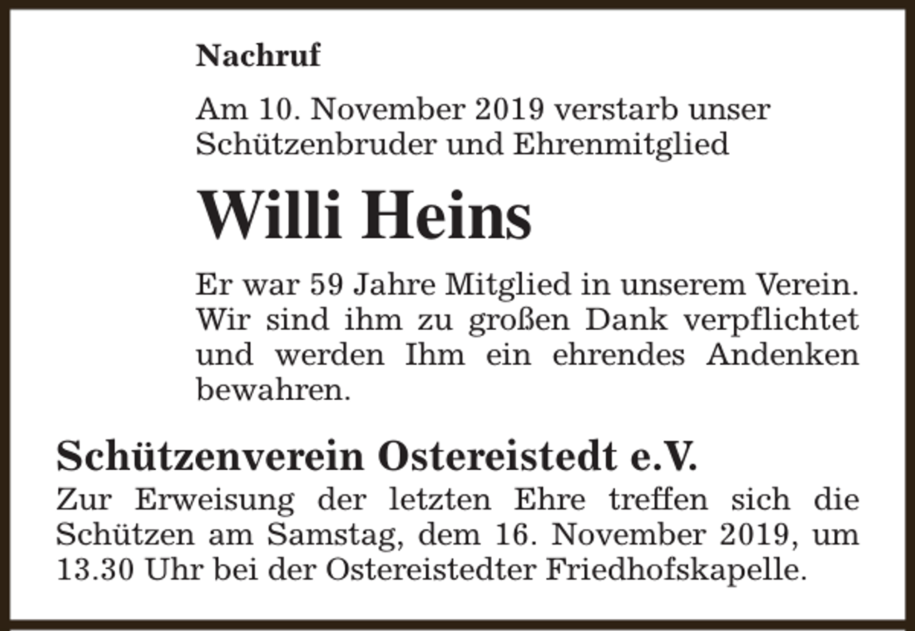 <p>Nachruf<br />Am 10. November 2019 verstarb unser<br />Schützenbruder und Ehrenmitglied</p><p>Willi Heins<br />Er war 59 Jahre Mitglied in unserem Verein.<br />Wir sind ihm zu großen Dank verpflichtet<br />und werden Ihm ein ehrendes Andenken<br />bewahren.</p><p>Schützenverein Ostereistedt e.V.</p><p>Zur Erweisung der letzten Ehre treffen sich die<br />Schützen am Samstag, dem 16. November 2019, um<br />13.30 Uhr bei der Ostereistedter Friedhofskapelle.</p>
