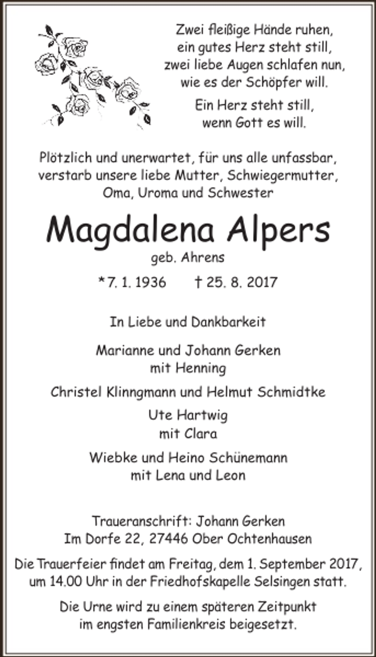 <p>Zwei fleißige Hände ruhen,<br />ein gutes Herz steht still,<br />zwei liebe Augen schlafen nun,<br />wie es der Schöpfer will.<br />Ein Herz steht still,<br />wenn Gott es will.<br />Plötzlich und unerwartet, für uns alle unfassbar,<br />verstarb unsere liebe Mutter, Schwiegermutter,<br />Oma, Uroma und Schwester</p><p>Magdalena Alpers<br />geb. Ahrens</p><p>* 7. 1. 1936</p><p>† 25. 8. 2017</p><p>In Liebe und Dankbarkeit<br />Marianne und Johann Gerken<br />mit Henning<br />Christel Klinngmann und Helmut Schmidtke<br />Ute Hartwig<br />mit Clara<br />Wiebke und Heino Schünemann<br />mit Lena und Leon<br />Traueranschrift: Johann Gerken<br />Im Dorfe 22, 27446 Ober Ochtenhausen<br />Die Trauerfeier findet am Freitag, dem 1. September 2017,<br />um 14.00 Uhr in der Friedhofskapelle Selsingen statt.<br />Die Urne wird zu einem späteren Zeitpunkt<br />im engsten Familienkreis beigesetzt.</p>