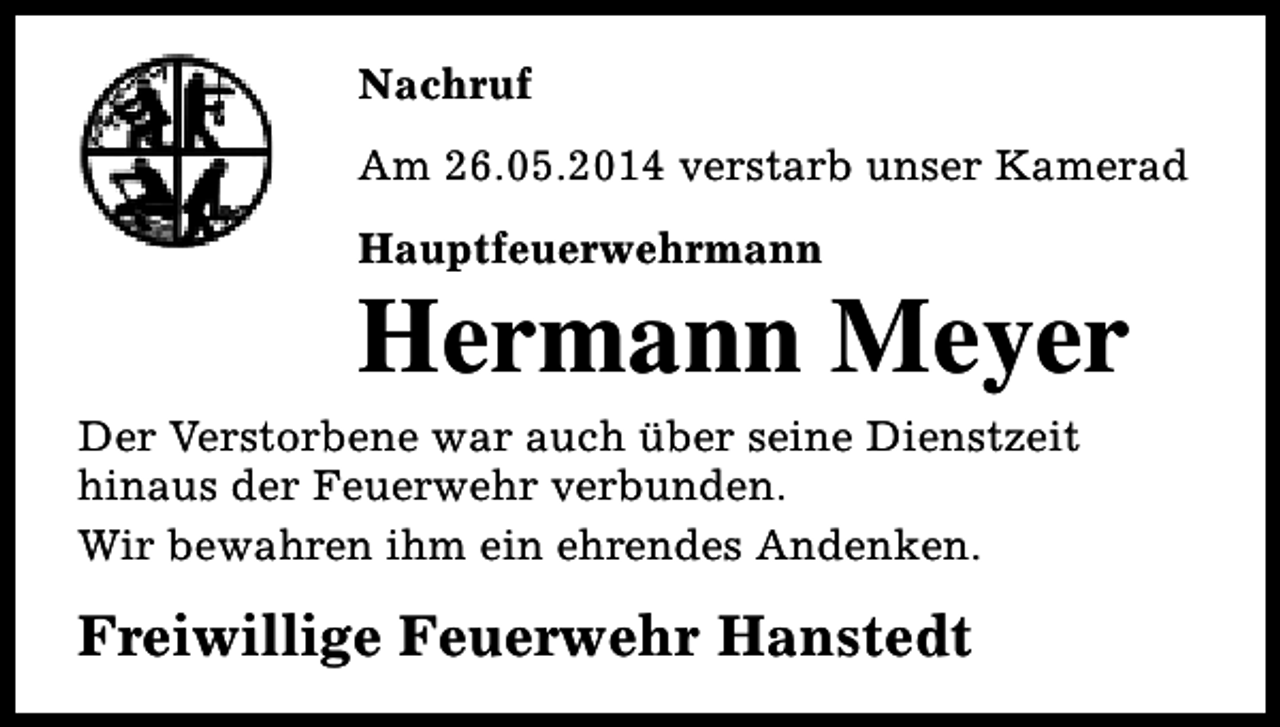<p>Nachruf<br />Am 26.05.2014 verstarb unser Kamerad<br />Hauptfeuerwehrmann</p><p>Hermann Meyer</p><p>Der Verstorbene war auch über seine Dienstzeit<br />hinaus der Feuerwehr verbunden.<br />Wir bewahren ihm ein ehrendes Andenken.</p><p>Freiwillige Feuerwehr Hanstedt</p>