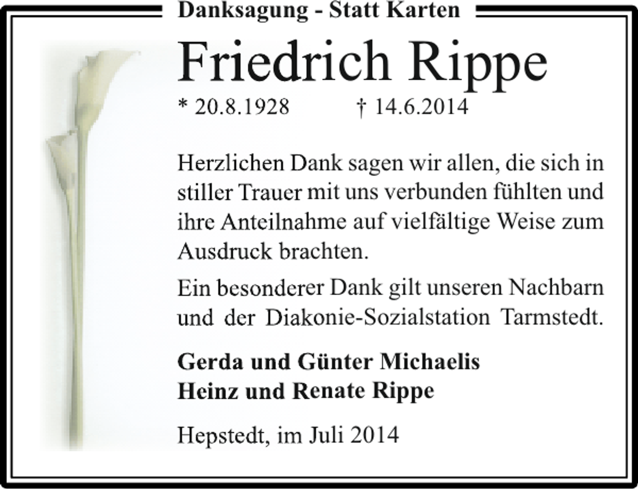 <p>Danksagung - Statt Karten</p><p>Friedrich Rippe<br />i d</p><p>* 20.8.1928</p><p>† 14.6.2014</p><p>Herzlichen Dank sagen wir allen, die sich in<br />n<br />stiller Trauer mit uns verbunden fühlten und<br />ihre Anteilnahme auf vielfältige Weise zum<br />m<br />Ausdruck brachten.<br />h<br />Ein besonderer Dank gilt unseren Nachbarn<br />r<br />und der Diakonie-Sozialstation Tarmstedt.<br />o<br />Gerda und Günter Michaelis<br />ü<br />Heinz und Renate Rippe<br />n<br />Hepstedt, im Juli 2014<br />u</p>