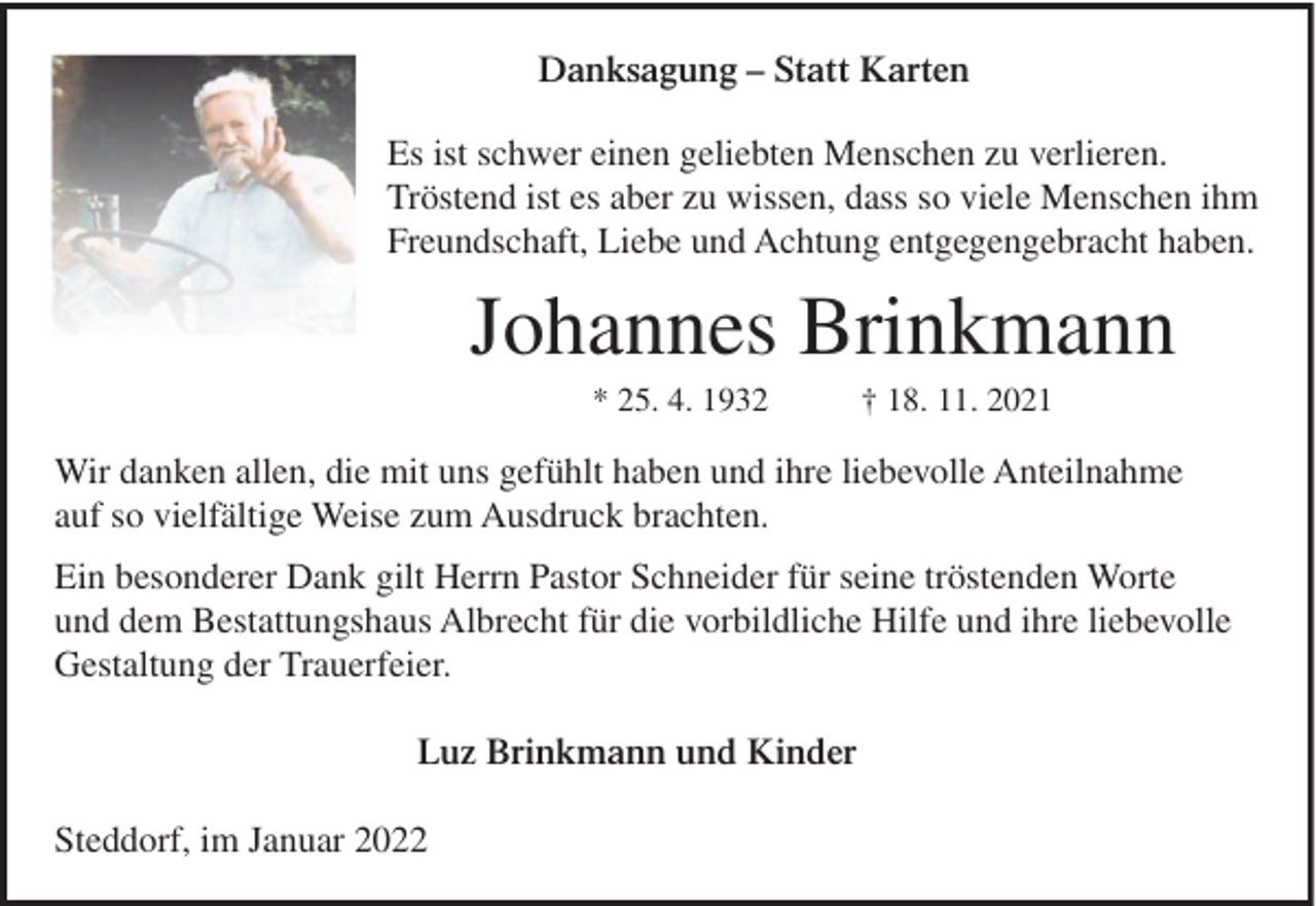 <p>Danksagung – Statt Karten<br />Es ist schwer einen geliebten Menschen zu verlieren.<br />Tröstend ist es aber zu wissen, dass so viele Menschen ihm<br />Freundschaft, Liebe und Achtung entgegengebracht haben.</p><p>Johannes Brinkmann<br />* 25. 4. 1932</p><p>† 18. 11. 2021</p><p>Wir danken allen, die mit uns gefühlt haben und ihre liebevolle Anteilnahme<br />auf so vielfältige Weise zum Ausdruck brachten.<br />Ein besonderer Dank gilt Herrn Pastor Schneider für seine tröstenden Worte<br />und dem Bestattungshaus Albrecht für die vorbildliche Hilfe und ihre liebevolle<br />Gestaltung der Trauerfeier.<br />Luz Brinkmann und Kinder<br />Steddorf, im Januar 2022</p>