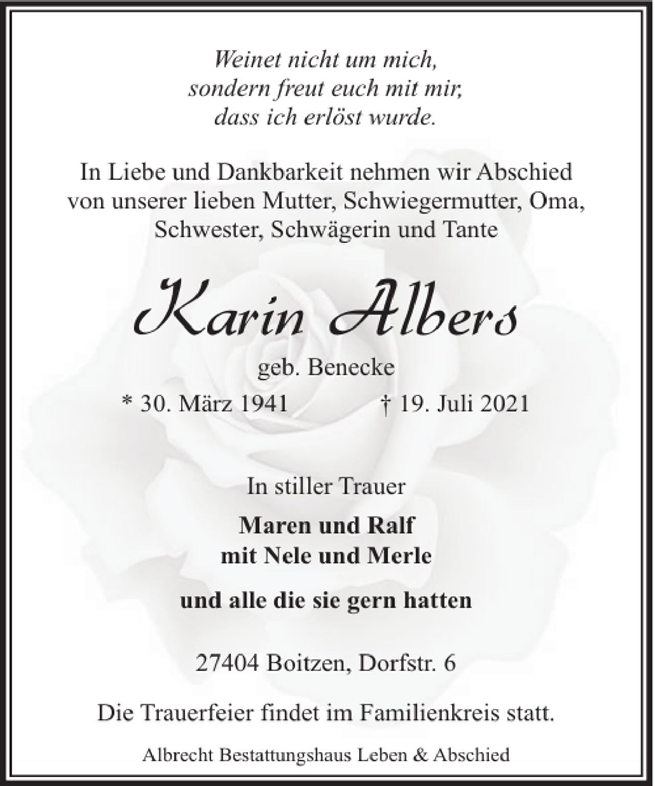 <p>Weinet nicht um mich,<br />sondern freut euch mit mir,<br />dass ich erlöst wurde.<br />In Liebe und Dankbarkeit nehmen wir Abschied<br />von unserer lieben Mutter, Schwiegermutter, Oma,<br />Schwester, Schwägerin und Tante</p><p>Karin Albers</p><p>geb. Benecke<br />* 30. März 1941<br />† 19. Juli 2021<br />In stiller Trauer<br />Maren und Ralf<br />mit Nele und Merle<br />und alle die sie gern hatten<br />27404 Boitzen, Dorfstr. 6<br />Die Trauerfeier findet im Familienkreis statt.<br />Albrecht Bestattungshaus Leben &amp; Abschied</p>