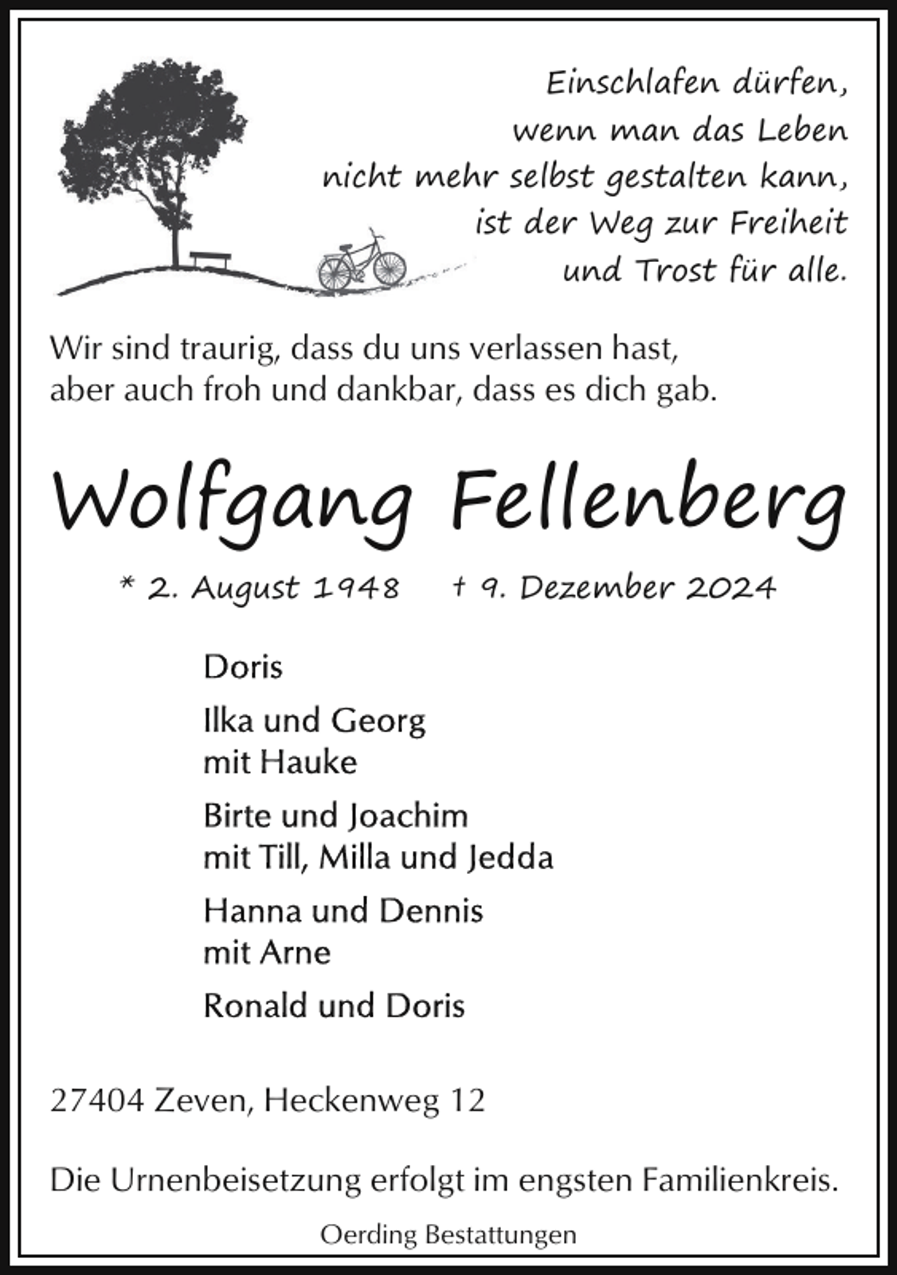 <p>Einschlafen dürfen,<br />wenn man das Leben<br />nicht meh<br />hr selbst gestalten kann,<br />ist der Weg zur Freiheit<br />und Trost für alle.</p><p>Wir sind traurig, dass du uns verlassen hast,<br />aber auch froh und dankbar, dass es dich gab.</p><p>Wolfgang Fellenberg<br />* 2. August 1948</p><p>† 9. Dezember 2024</p><p>27404 Zeven, Heckenweg 12<br />Die Urnenbeisetzung erfolgt im engsten Familienkreis.<br />Oerding Bestattungen</p>
