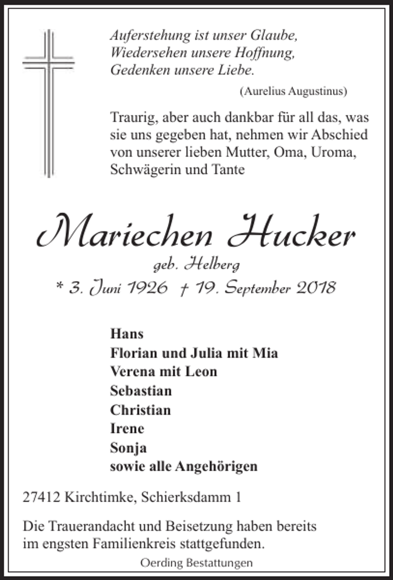 <p>Auferstehung ist unser Glaube,<br />Wiedersehen unsere Hoffnung,<br />Gedenken unsere Liebe.<br />(Aurelius Augustinus)</p><p>Traurig, aber auch dankbar für all das, was<br />sie uns gegeben hat, nehmen wir Abschied<br />von unserer lieben Mutter, Oma, Uroma,<br />Schwägerin und Tante</p><p>Mariechen<br />Hucker<br />geb. Helberg<br />* 3. Juni 1926 † 19. September 2018<br />Hans<br />Florian und Julia mit Mia<br />Verena mit Leon<br />Sebastian<br />Christian<br />Irene<br />Sonja<br />sowie alle Angehörigen<br />27412 Kirchtimke, Schierksdamm 1<br />Die Trauerandacht und Beisetzung haben bereits<br />im engsten Familienkreis stattgefunden.<br />Oerding Bestattungen</p>