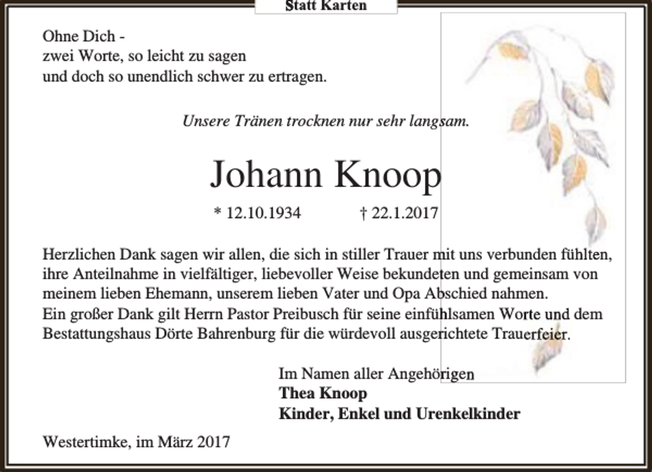 <p>Statt Karten</p><p>Ohne Dich zwei Worte, so leicht zu sagen<br />und doch so unendlich schwer zu ertragen.<br />Unsere Tränen trocknen nur sehr langssam.</p><p>Johann Knoop<br />* 12.10.1934</p><p>† 22.1.2017</p><p>Herzlichen Dank sagen wir allen, die sich in stiller Trauer mit uns verbunden fühlten,<br />ihre Anteilnahme in vielfältiger, liebevoller Weise bekundetten und gemeinsam von<br />meinem lieben Ehemann, unserem lieben Vater und Opa Ab<br />bschied nahmen.<br />Ein großer Dank gilt Herrn Pastor Preibusch für seine einfüh<br />hlsamen Worte und dem<br />Bestattungshaus Dörte Bahrenburg für die würdevoll ausgerrichtete Trauerfeier.<br />Im Namen aller Angehörriggen<br />Thea Knoop<br />Kinder, Enkel und Urenkelkinder<br />Westertimke, im März 2017</p>