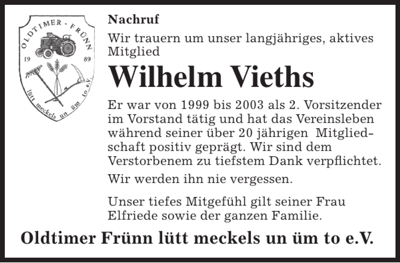 <p>Nachruf<br />Wir trauern um unser langjähriges, aktives<br />Mitglied</p><p>Wilhelm Vieths</p><p>Er war von 1999 bis 2003 als 2. Vorsitzender<br />im Vorstand tätig und hat das Vereinsleben<br />während seiner über 20 jährigen Mitgliedschaft positiv geprägt. Wir sind dem<br />Verstorbenem zu tiefstem Dank verpflichtet.<br />Wir werden ihn nie vergessen.<br />Unser tiefes Mitgefühl gilt seiner Frau<br />Elfriede sowie der ganzen Familie.</p><p>Oldtimer Frünn lütt meckels un üm to e.V.</p>