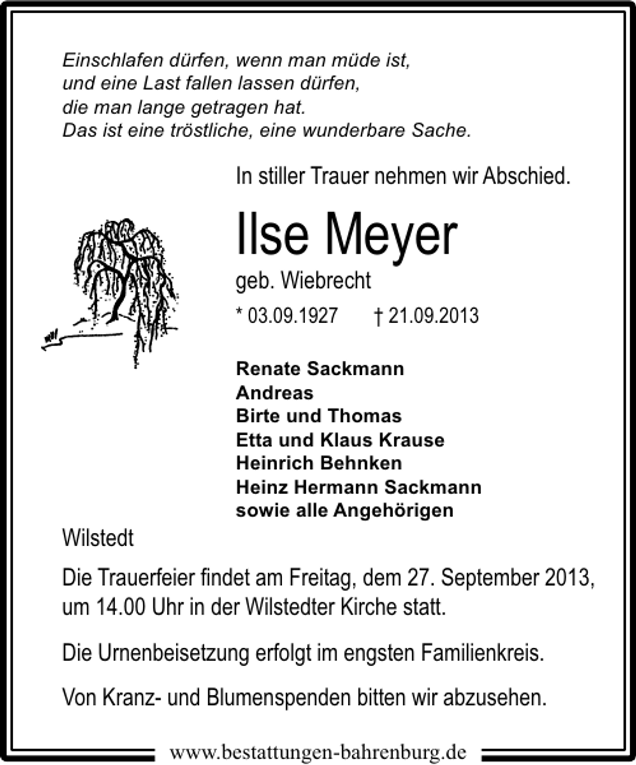 <p>Einschlafen dürfen, wenn man müde ist,<br />und eine Last fallen lassen dürfen,<br />die man lange getragen hat.<br />Das ist eine tröstliche, eine wunderbare Sache.</p><p>In stiller Trauer nehmen wir Abschied.</p><p>Ilse Meyer<br />geb. Wiebrecht<br />* 03.09.1927</p><p>Wilstedt</p><p>† 21.09.2013</p><p>Renate Sackmann<br />Andreas<br />Birte und Thomas<br />Etta und Klaus Krause<br />Heinrich Behnken<br />Heinz Hermann Sackmann<br />sowie alle Angehörigen</p><p>Die Trauerfeier ﬁndet am Freitag, dem 27. September 2013,<br />um 14.00 Uhr in der Wilstedter Kirche statt.<br />Die Urnenbeisetzung erfolgt im engsten Familienkreis.<br />Von Kranz- und Blumenspenden bitten wir abzusehen.<br />www.bestattungen-bahrenburg.de</p>