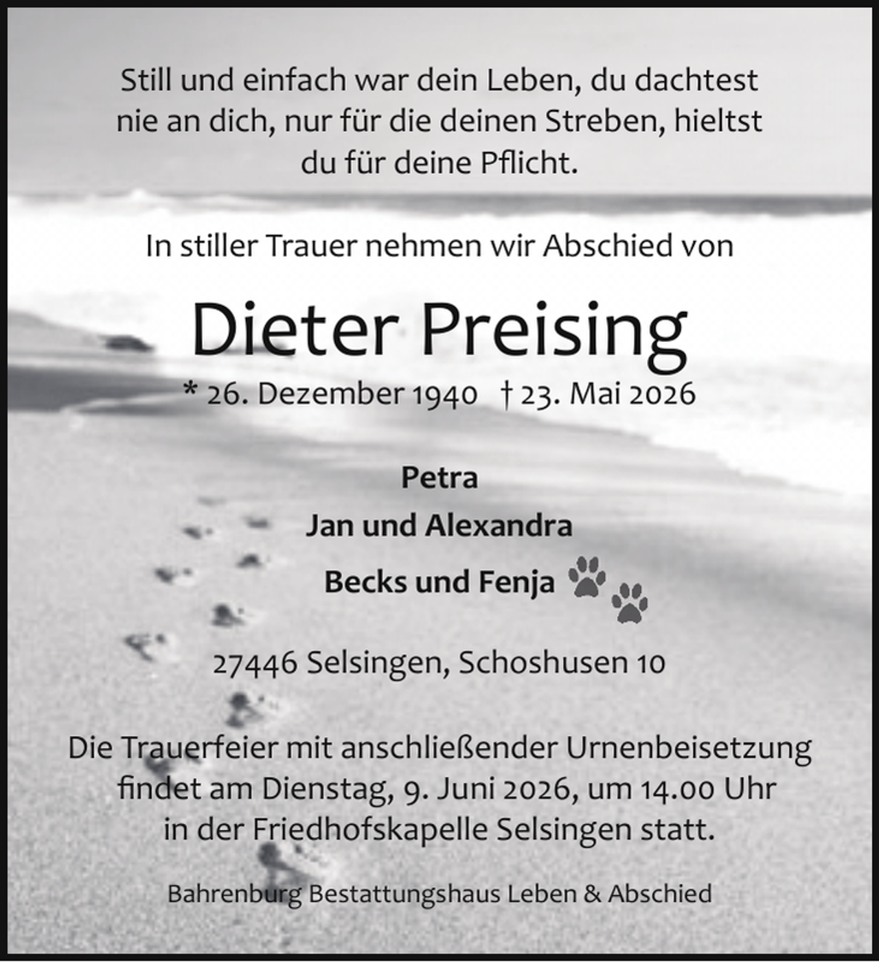 <p>Still und einfach war dein Leben, du dachtest<br />nie an dich, nur für die deinen Streben, hieltst<br />du für deine Pﬂicht.<br />In stiller Trauer nehmen wir Abschied von</p><p>Dieter Preising</p><p>* 26. Dezember 1940 † 23. Mai 2026<br />Petra<br />Jan und Alexandra<br />Becks und Fenja<br />27446 Selsingen, Schoshusen 10<br />Die Trauerfeier mit anschließender Urnenbeisetzung<br />ﬁndet am Dienstag, 9. Juni 2026, um 14.00 Uhr<br />in der Friedhofskapelle Selsingen statt.<br />Bahrenburg Bestattungshaus Leben &amp; Abschied</p>